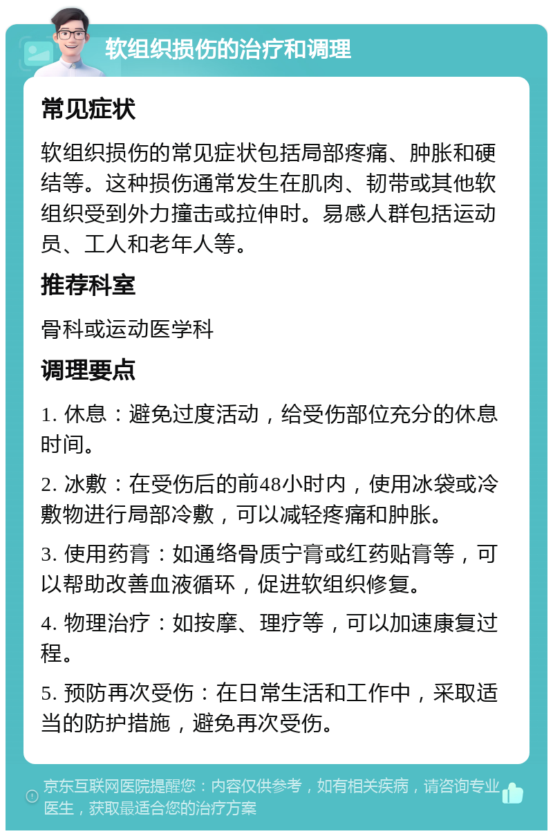 软组织损伤的治疗和调理 常见症状 软组织损伤的常见症状包括局部疼痛、肿胀和硬结等。这种损伤通常发生在肌肉、韧带或其他软组织受到外力撞击或拉伸时。易感人群包括运动员、工人和老年人等。 推荐科室 骨科或运动医学科 调理要点 1. 休息：避免过度活动，给受伤部位充分的休息时间。 2. 冰敷：在受伤后的前48小时内，使用冰袋或冷敷物进行局部冷敷，可以减轻疼痛和肿胀。 3. 使用药膏：如通络骨质宁膏或红药贴膏等，可以帮助改善血液循环，促进软组织修复。 4. 物理治疗：如按摩、理疗等，可以加速康复过程。 5. 预防再次受伤：在日常生活和工作中，采取适当的防护措施，避免再次受伤。