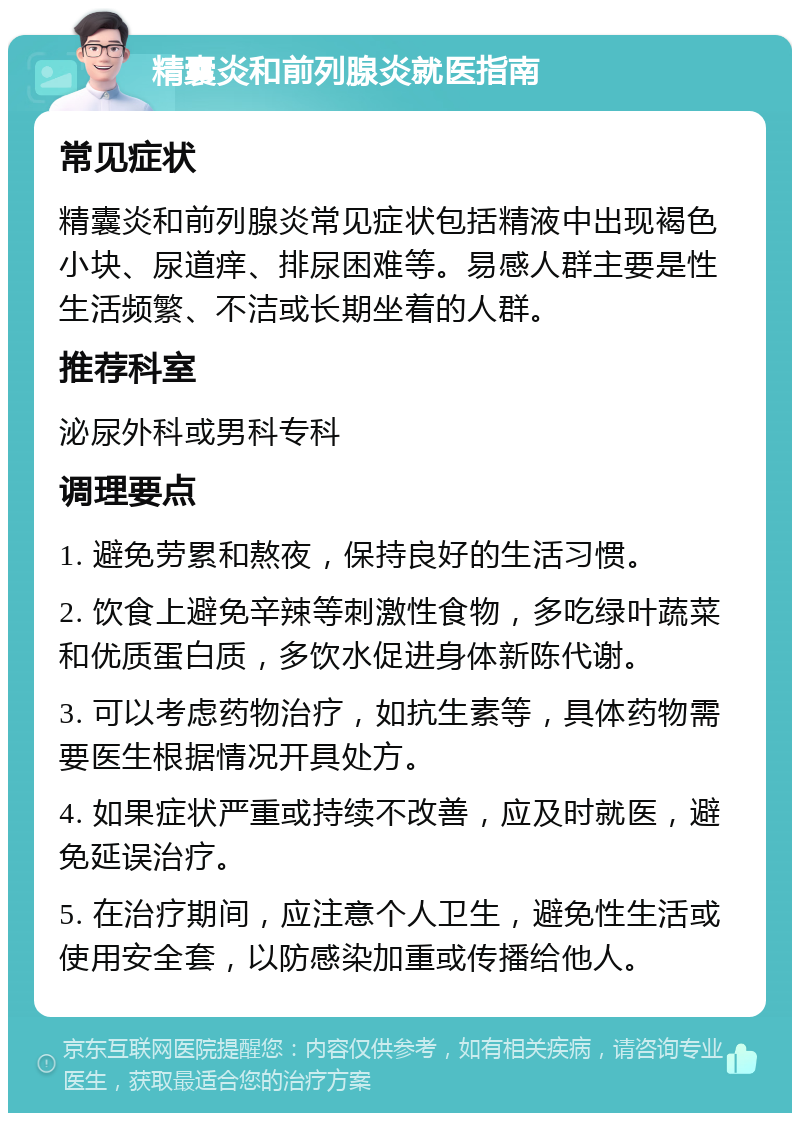 精囊炎和前列腺炎就医指南 常见症状 精囊炎和前列腺炎常见症状包括精液中出现褐色小块、尿道痒、排尿困难等。易感人群主要是性生活频繁、不洁或长期坐着的人群。 推荐科室 泌尿外科或男科专科 调理要点 1. 避免劳累和熬夜，保持良好的生活习惯。 2. 饮食上避免辛辣等刺激性食物，多吃绿叶蔬菜和优质蛋白质，多饮水促进身体新陈代谢。 3. 可以考虑药物治疗，如抗生素等，具体药物需要医生根据情况开具处方。 4. 如果症状严重或持续不改善，应及时就医，避免延误治疗。 5. 在治疗期间，应注意个人卫生，避免性生活或使用安全套，以防感染加重或传播给他人。