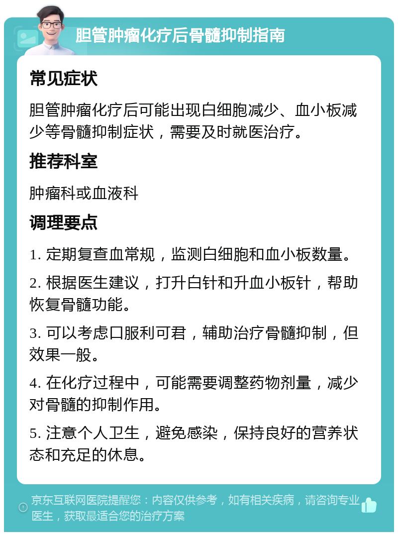 胆管肿瘤化疗后骨髓抑制指南 常见症状 胆管肿瘤化疗后可能出现白细胞减少、血小板减少等骨髓抑制症状，需要及时就医治疗。 推荐科室 肿瘤科或血液科 调理要点 1. 定期复查血常规，监测白细胞和血小板数量。 2. 根据医生建议，打升白针和升血小板针，帮助恢复骨髓功能。 3. 可以考虑口服利可君，辅助治疗骨髓抑制，但效果一般。 4. 在化疗过程中，可能需要调整药物剂量，减少对骨髓的抑制作用。 5. 注意个人卫生，避免感染，保持良好的营养状态和充足的休息。