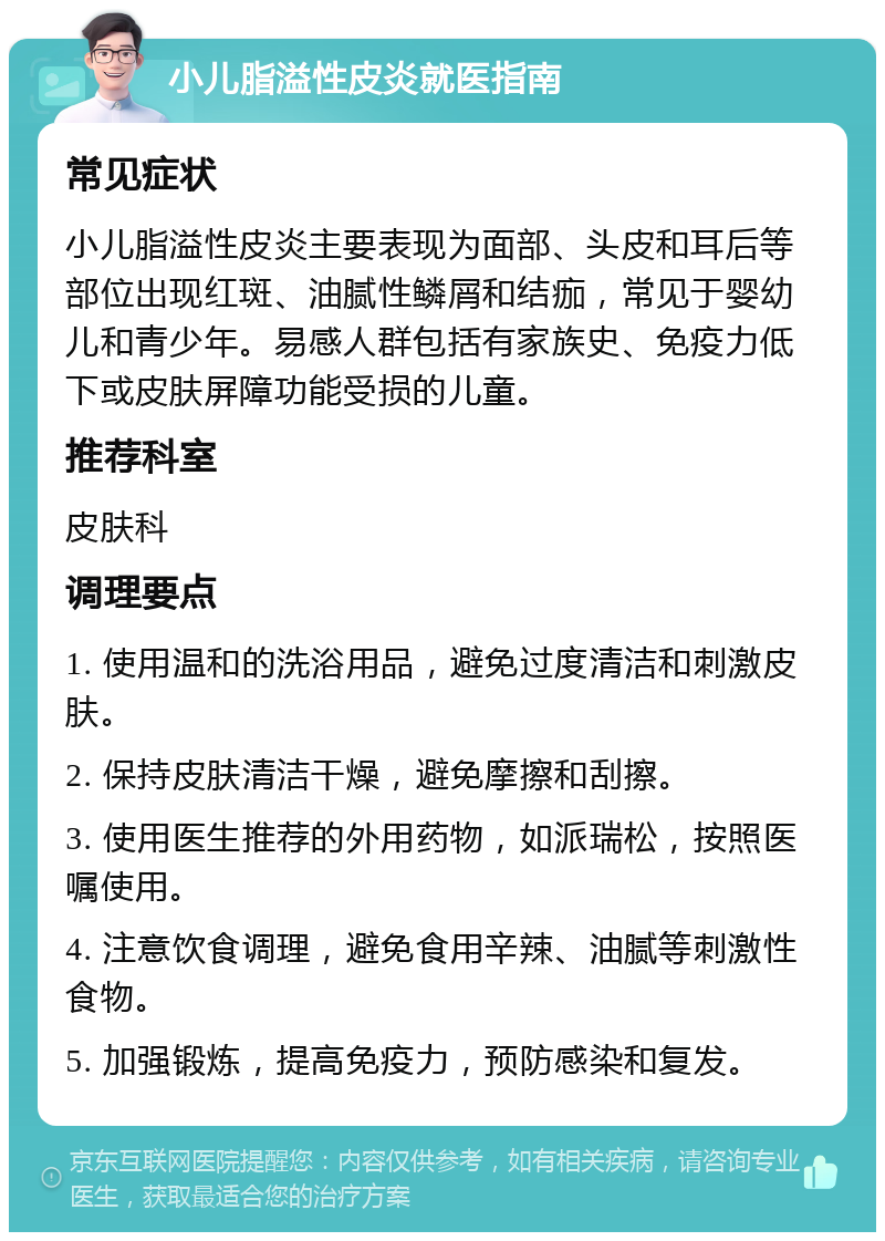 小儿脂溢性皮炎就医指南 常见症状 小儿脂溢性皮炎主要表现为面部、头皮和耳后等部位出现红斑、油腻性鳞屑和结痂，常见于婴幼儿和青少年。易感人群包括有家族史、免疫力低下或皮肤屏障功能受损的儿童。 推荐科室 皮肤科 调理要点 1. 使用温和的洗浴用品，避免过度清洁和刺激皮肤。 2. 保持皮肤清洁干燥，避免摩擦和刮擦。 3. 使用医生推荐的外用药物，如派瑞松，按照医嘱使用。 4. 注意饮食调理，避免食用辛辣、油腻等刺激性食物。 5. 加强锻炼，提高免疫力，预防感染和复发。