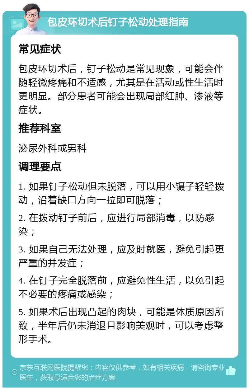 包皮环切术后钉子松动处理指南 常见症状 包皮环切术后，钉子松动是常见现象，可能会伴随轻微疼痛和不适感，尤其是在活动或性生活时更明显。部分患者可能会出现局部红肿、渗液等症状。 推荐科室 泌尿外科或男科 调理要点 1. 如果钉子松动但未脱落，可以用小镊子轻轻拨动，沿着缺口方向一拉即可脱落； 2. 在拨动钉子前后，应进行局部消毒，以防感染； 3. 如果自己无法处理，应及时就医，避免引起更严重的并发症； 4. 在钉子完全脱落前，应避免性生活，以免引起不必要的疼痛或感染； 5. 如果术后出现凸起的肉块，可能是体质原因所致，半年后仍未消退且影响美观时，可以考虑整形手术。