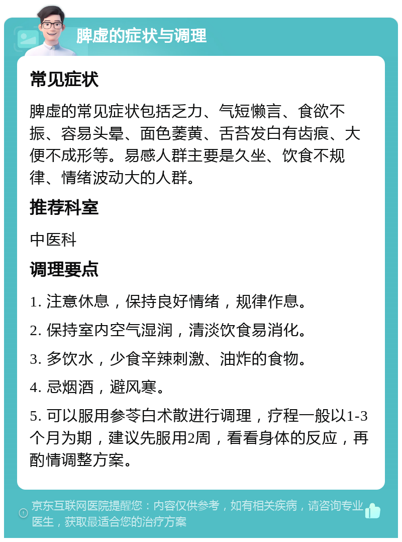 脾虚的症状与调理 常见症状 脾虚的常见症状包括乏力、气短懒言、食欲不振、容易头晕、面色萎黄、舌苔发白有齿痕、大便不成形等。易感人群主要是久坐、饮食不规律、情绪波动大的人群。 推荐科室 中医科 调理要点 1. 注意休息，保持良好情绪，规律作息。 2. 保持室内空气湿润，清淡饮食易消化。 3. 多饮水，少食辛辣刺激、油炸的食物。 4. 忌烟酒，避风寒。 5. 可以服用参苓白术散进行调理，疗程一般以1-3个月为期，建议先服用2周，看看身体的反应，再酌情调整方案。