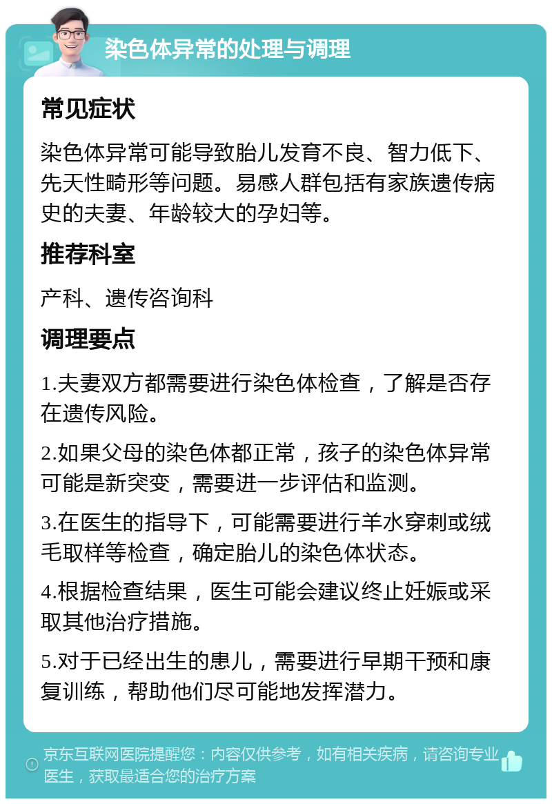 染色体异常的处理与调理 常见症状 染色体异常可能导致胎儿发育不良、智力低下、先天性畸形等问题。易感人群包括有家族遗传病史的夫妻、年龄较大的孕妇等。 推荐科室 产科、遗传咨询科 调理要点 1.夫妻双方都需要进行染色体检查，了解是否存在遗传风险。 2.如果父母的染色体都正常，孩子的染色体异常可能是新突变，需要进一步评估和监测。 3.在医生的指导下，可能需要进行羊水穿刺或绒毛取样等检查，确定胎儿的染色体状态。 4.根据检查结果，医生可能会建议终止妊娠或采取其他治疗措施。 5.对于已经出生的患儿，需要进行早期干预和康复训练，帮助他们尽可能地发挥潜力。