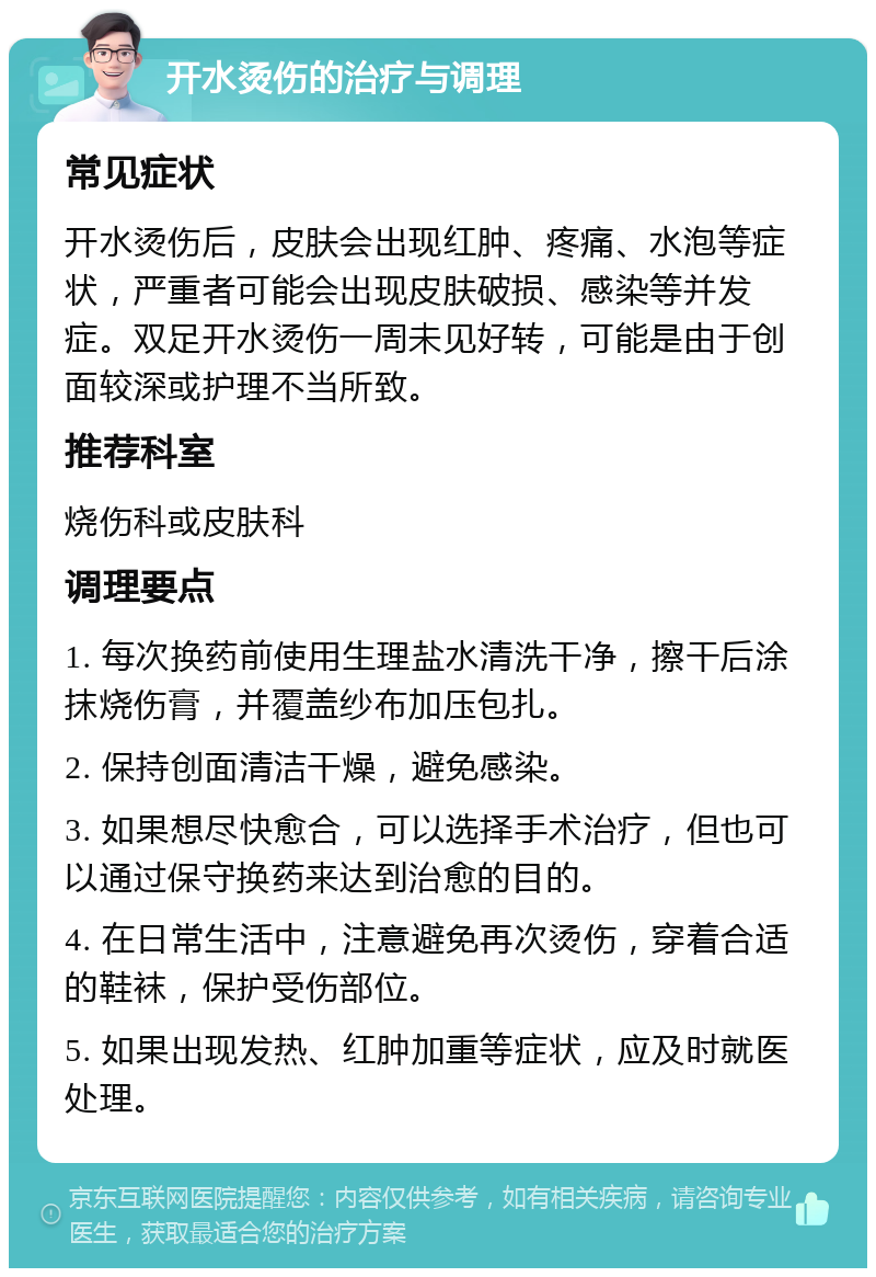 开水烫伤的治疗与调理 常见症状 开水烫伤后，皮肤会出现红肿、疼痛、水泡等症状，严重者可能会出现皮肤破损、感染等并发症。双足开水烫伤一周未见好转，可能是由于创面较深或护理不当所致。 推荐科室 烧伤科或皮肤科 调理要点 1. 每次换药前使用生理盐水清洗干净，擦干后涂抹烧伤膏，并覆盖纱布加压包扎。 2. 保持创面清洁干燥，避免感染。 3. 如果想尽快愈合，可以选择手术治疗，但也可以通过保守换药来达到治愈的目的。 4. 在日常生活中，注意避免再次烫伤，穿着合适的鞋袜，保护受伤部位。 5. 如果出现发热、红肿加重等症状，应及时就医处理。