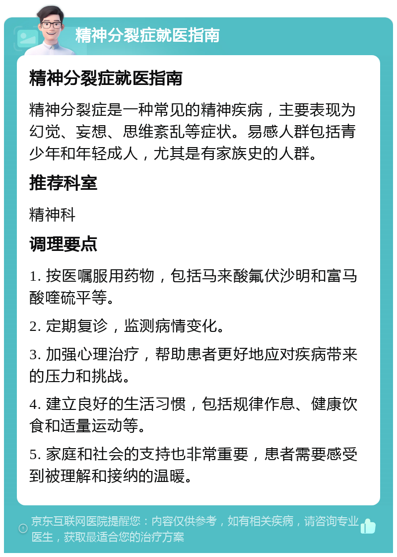 精神分裂症就医指南 精神分裂症就医指南 精神分裂症是一种常见的精神疾病，主要表现为幻觉、妄想、思维紊乱等症状。易感人群包括青少年和年轻成人，尤其是有家族史的人群。 推荐科室 精神科 调理要点 1. 按医嘱服用药物，包括马来酸氟伏沙明和富马酸喹硫平等。 2. 定期复诊，监测病情变化。 3. 加强心理治疗，帮助患者更好地应对疾病带来的压力和挑战。 4. 建立良好的生活习惯，包括规律作息、健康饮食和适量运动等。 5. 家庭和社会的支持也非常重要，患者需要感受到被理解和接纳的温暖。