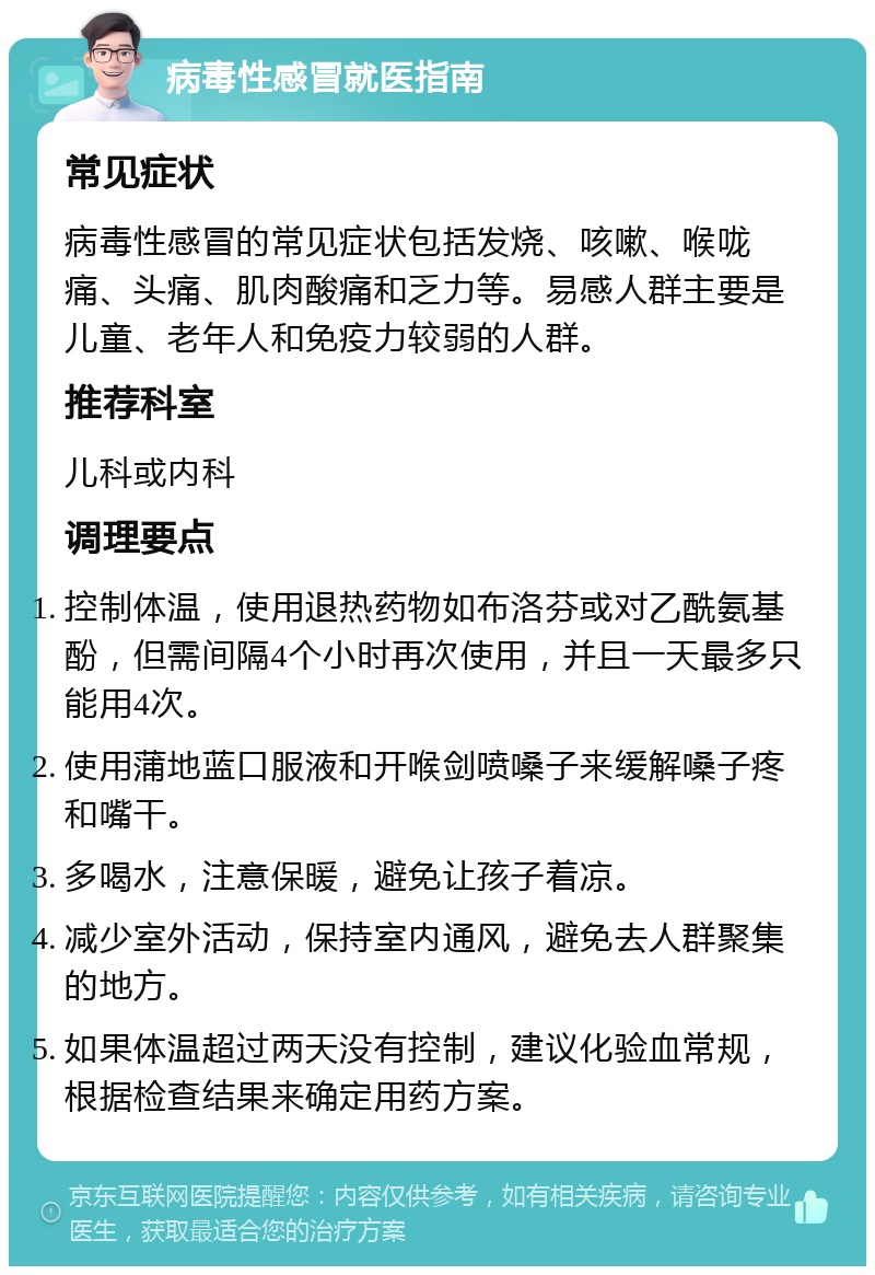 病毒性感冒就医指南 常见症状 病毒性感冒的常见症状包括发烧、咳嗽、喉咙痛、头痛、肌肉酸痛和乏力等。易感人群主要是儿童、老年人和免疫力较弱的人群。 推荐科室 儿科或内科 调理要点 控制体温，使用退热药物如布洛芬或对乙酰氨基酚，但需间隔4个小时再次使用，并且一天最多只能用4次。 使用蒲地蓝口服液和开喉剑喷嗓子来缓解嗓子疼和嘴干。 多喝水，注意保暖，避免让孩子着凉。 减少室外活动，保持室内通风，避免去人群聚集的地方。 如果体温超过两天没有控制，建议化验血常规，根据检查结果来确定用药方案。