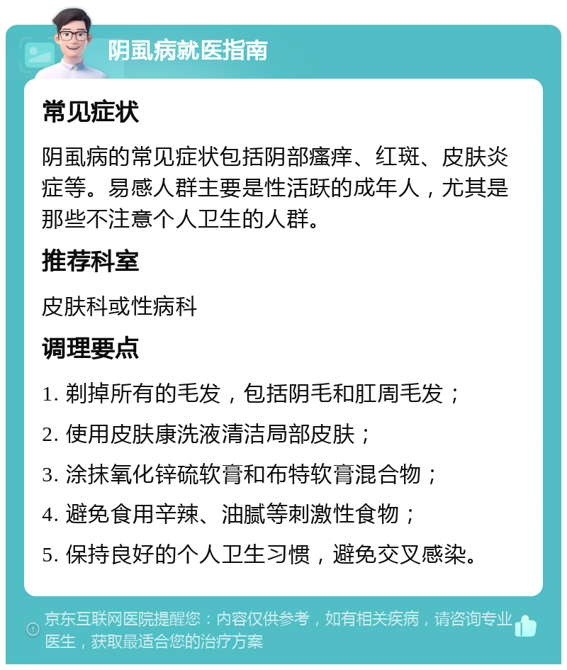 阴虱病就医指南 常见症状 阴虱病的常见症状包括阴部瘙痒、红斑、皮肤炎症等。易感人群主要是性活跃的成年人，尤其是那些不注意个人卫生的人群。 推荐科室 皮肤科或性病科 调理要点 1. 剃掉所有的毛发，包括阴毛和肛周毛发； 2. 使用皮肤康洗液清洁局部皮肤； 3. 涂抹氧化锌硫软膏和布特软膏混合物； 4. 避免食用辛辣、油腻等刺激性食物； 5. 保持良好的个人卫生习惯，避免交叉感染。