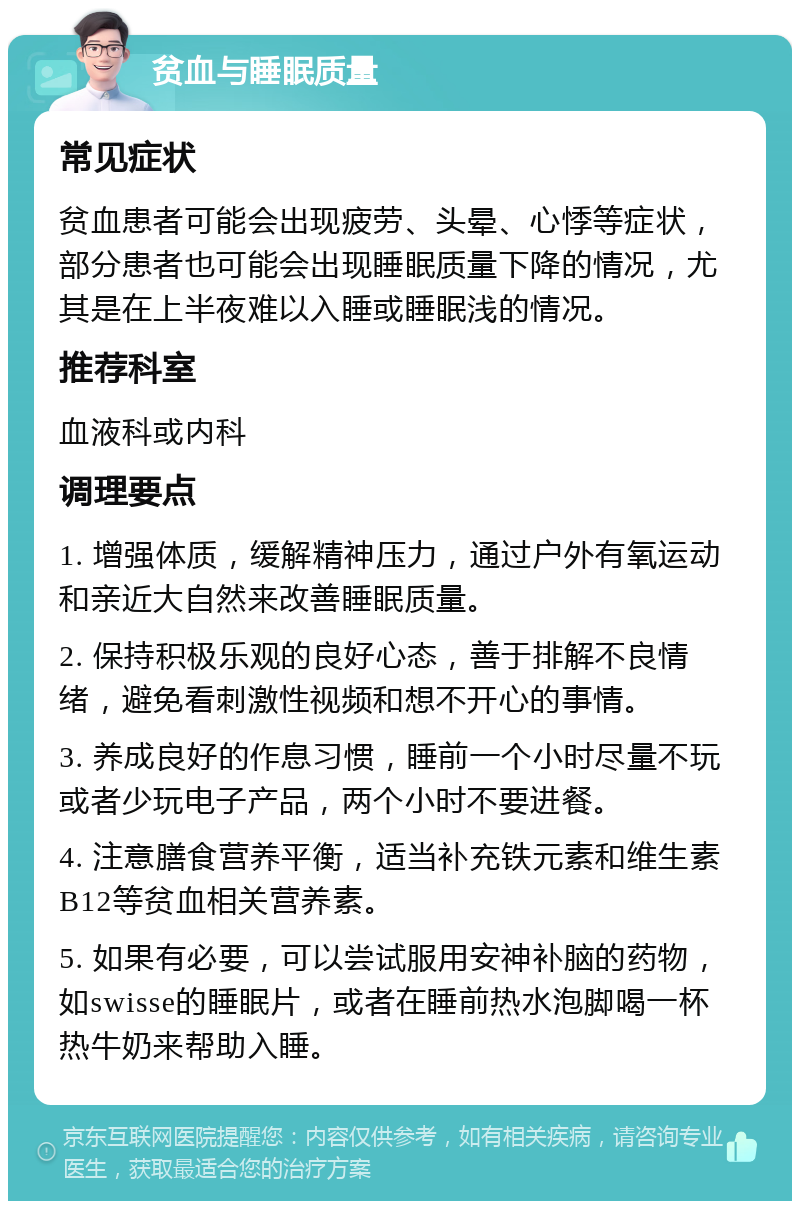 贫血与睡眠质量 常见症状 贫血患者可能会出现疲劳、头晕、心悸等症状，部分患者也可能会出现睡眠质量下降的情况，尤其是在上半夜难以入睡或睡眠浅的情况。 推荐科室 血液科或内科 调理要点 1. 增强体质，缓解精神压力，通过户外有氧运动和亲近大自然来改善睡眠质量。 2. 保持积极乐观的良好心态，善于排解不良情绪，避免看刺激性视频和想不开心的事情。 3. 养成良好的作息习惯，睡前一个小时尽量不玩或者少玩电子产品，两个小时不要进餐。 4. 注意膳食营养平衡，适当补充铁元素和维生素B12等贫血相关营养素。 5. 如果有必要，可以尝试服用安神补脑的药物，如swisse的睡眠片，或者在睡前热水泡脚喝一杯热牛奶来帮助入睡。