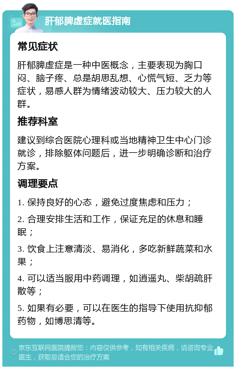 肝郁脾虚症就医指南 常见症状 肝郁脾虚症是一种中医概念，主要表现为胸口闷、脑子疼、总是胡思乱想、心慌气短、乏力等症状，易感人群为情绪波动较大、压力较大的人群。 推荐科室 建议到综合医院心理科或当地精神卫生中心门诊就诊，排除躯体问题后，进一步明确诊断和治疗方案。 调理要点 1. 保持良好的心态，避免过度焦虑和压力； 2. 合理安排生活和工作，保证充足的休息和睡眠； 3. 饮食上注意清淡、易消化，多吃新鲜蔬菜和水果； 4. 可以适当服用中药调理，如逍遥丸、柴胡疏肝散等； 5. 如果有必要，可以在医生的指导下使用抗抑郁药物，如博思清等。