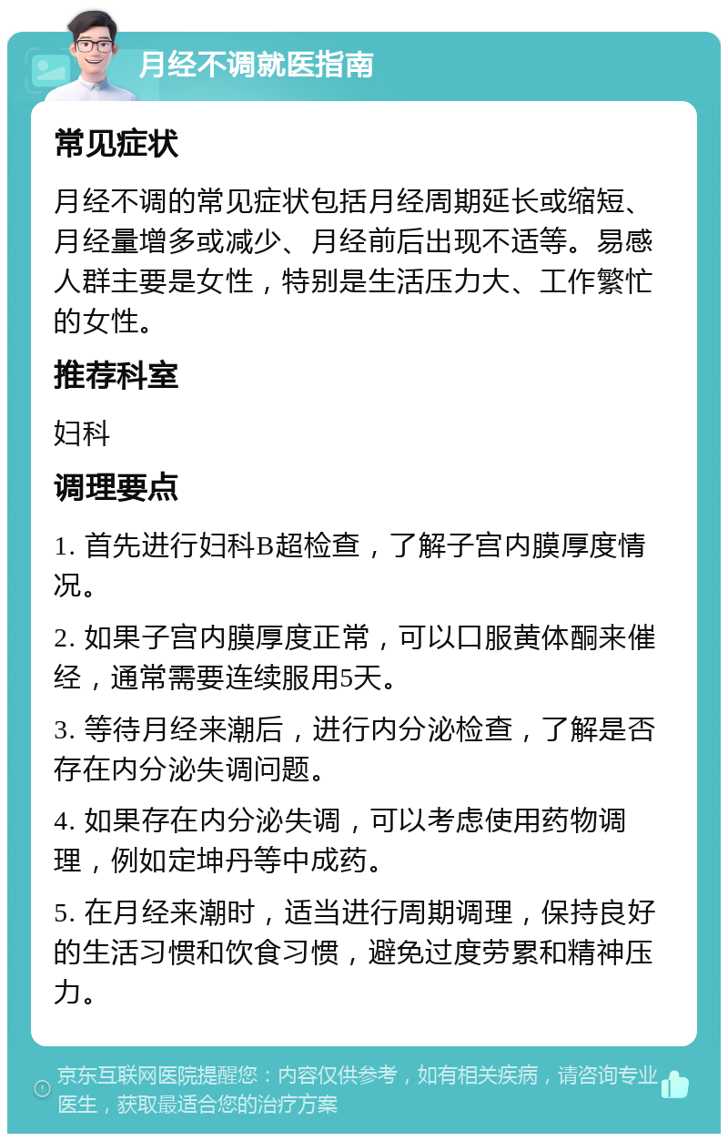 月经不调就医指南 常见症状 月经不调的常见症状包括月经周期延长或缩短、月经量增多或减少、月经前后出现不适等。易感人群主要是女性，特别是生活压力大、工作繁忙的女性。 推荐科室 妇科 调理要点 1. 首先进行妇科B超检查，了解子宫内膜厚度情况。 2. 如果子宫内膜厚度正常，可以口服黄体酮来催经，通常需要连续服用5天。 3. 等待月经来潮后，进行内分泌检查，了解是否存在内分泌失调问题。 4. 如果存在内分泌失调，可以考虑使用药物调理，例如定坤丹等中成药。 5. 在月经来潮时，适当进行周期调理，保持良好的生活习惯和饮食习惯，避免过度劳累和精神压力。