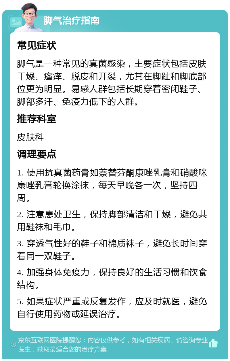 脚气治疗指南 常见症状 脚气是一种常见的真菌感染，主要症状包括皮肤干燥、瘙痒、脱皮和开裂，尤其在脚趾和脚底部位更为明显。易感人群包括长期穿着密闭鞋子、脚部多汗、免疫力低下的人群。 推荐科室 皮肤科 调理要点 1. 使用抗真菌药膏如萘替芬酮康唑乳膏和硝酸咪康唑乳膏轮换涂抹，每天早晚各一次，坚持四周。 2. 注意患处卫生，保持脚部清洁和干燥，避免共用鞋袜和毛巾。 3. 穿透气性好的鞋子和棉质袜子，避免长时间穿着同一双鞋子。 4. 加强身体免疫力，保持良好的生活习惯和饮食结构。 5. 如果症状严重或反复发作，应及时就医，避免自行使用药物或延误治疗。