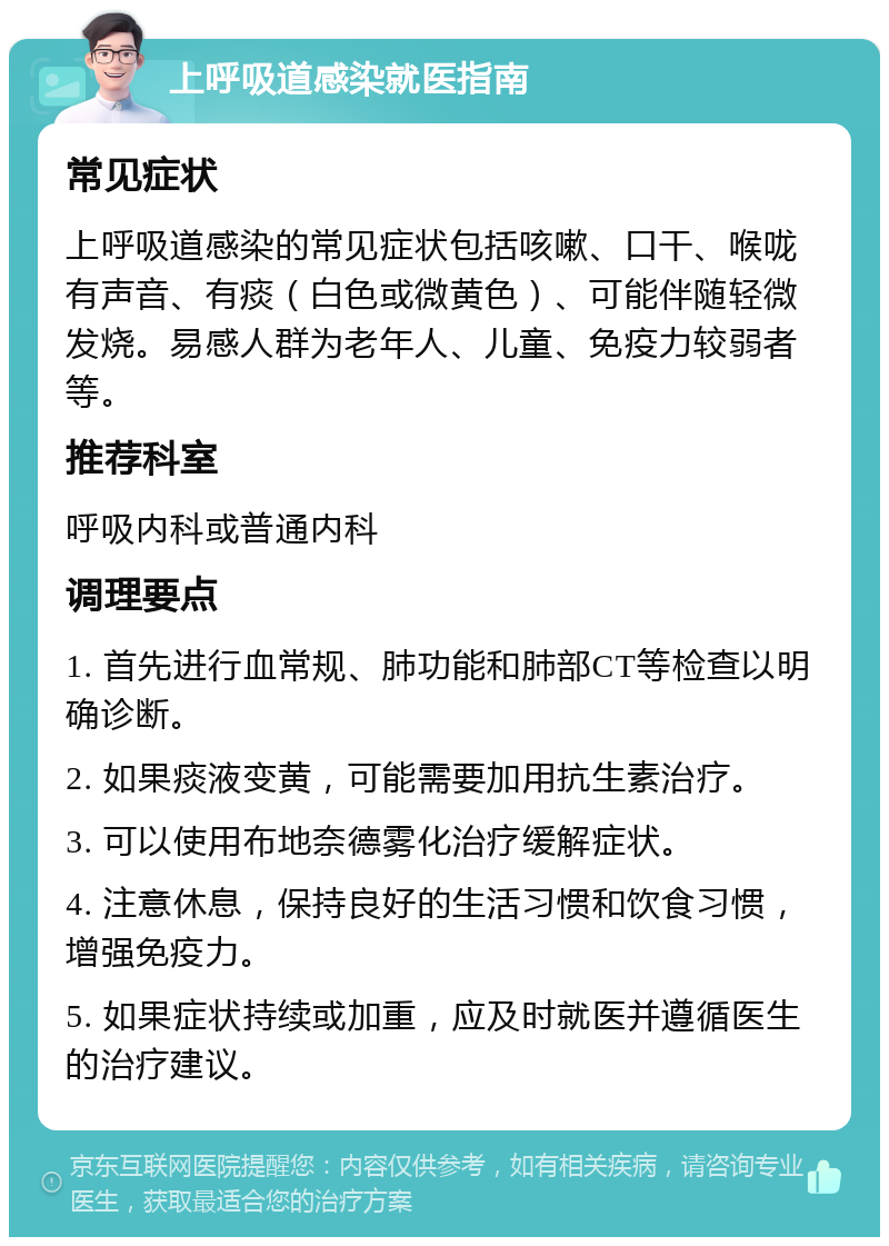 上呼吸道感染就医指南 常见症状 上呼吸道感染的常见症状包括咳嗽、口干、喉咙有声音、有痰（白色或微黄色）、可能伴随轻微发烧。易感人群为老年人、儿童、免疫力较弱者等。 推荐科室 呼吸内科或普通内科 调理要点 1. 首先进行血常规、肺功能和肺部CT等检查以明确诊断。 2. 如果痰液变黄，可能需要加用抗生素治疗。 3. 可以使用布地奈德雾化治疗缓解症状。 4. 注意休息，保持良好的生活习惯和饮食习惯，增强免疫力。 5. 如果症状持续或加重，应及时就医并遵循医生的治疗建议。