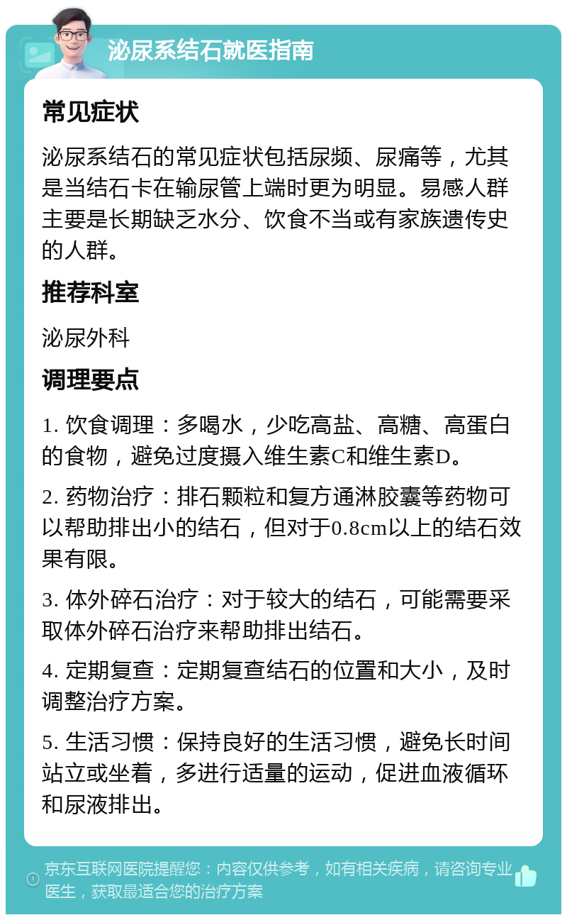 泌尿系结石就医指南 常见症状 泌尿系结石的常见症状包括尿频、尿痛等，尤其是当结石卡在输尿管上端时更为明显。易感人群主要是长期缺乏水分、饮食不当或有家族遗传史的人群。 推荐科室 泌尿外科 调理要点 1. 饮食调理：多喝水，少吃高盐、高糖、高蛋白的食物，避免过度摄入维生素C和维生素D。 2. 药物治疗：排石颗粒和复方通淋胶囊等药物可以帮助排出小的结石，但对于0.8cm以上的结石效果有限。 3. 体外碎石治疗：对于较大的结石，可能需要采取体外碎石治疗来帮助排出结石。 4. 定期复查：定期复查结石的位置和大小，及时调整治疗方案。 5. 生活习惯：保持良好的生活习惯，避免长时间站立或坐着，多进行适量的运动，促进血液循环和尿液排出。