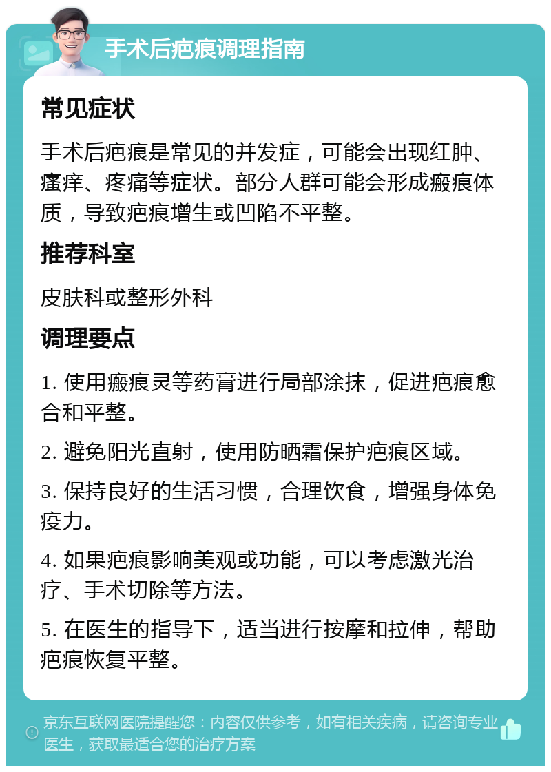 手术后疤痕调理指南 常见症状 手术后疤痕是常见的并发症，可能会出现红肿、瘙痒、疼痛等症状。部分人群可能会形成瘢痕体质，导致疤痕增生或凹陷不平整。 推荐科室 皮肤科或整形外科 调理要点 1. 使用瘢痕灵等药膏进行局部涂抹，促进疤痕愈合和平整。 2. 避免阳光直射，使用防晒霜保护疤痕区域。 3. 保持良好的生活习惯，合理饮食，增强身体免疫力。 4. 如果疤痕影响美观或功能，可以考虑激光治疗、手术切除等方法。 5. 在医生的指导下，适当进行按摩和拉伸，帮助疤痕恢复平整。