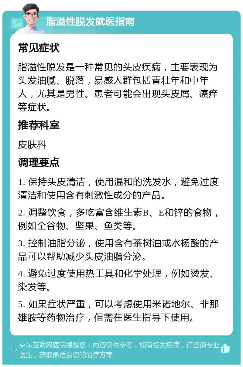 脂溢性脱发就医指南 常见症状 脂溢性脱发是一种常见的头皮疾病，主要表现为头发油腻、脱落，易感人群包括青壮年和中年人，尤其是男性。患者可能会出现头皮屑、瘙痒等症状。 推荐科室 皮肤科 调理要点 1. 保持头皮清洁，使用温和的洗发水，避免过度清洁和使用含有刺激性成分的产品。 2. 调整饮食，多吃富含维生素B、E和锌的食物，例如全谷物、坚果、鱼类等。 3. 控制油脂分泌，使用含有茶树油或水杨酸的产品可以帮助减少头皮油脂分泌。 4. 避免过度使用热工具和化学处理，例如烫发、染发等。 5. 如果症状严重，可以考虑使用米诺地尔、非那雄胺等药物治疗，但需在医生指导下使用。