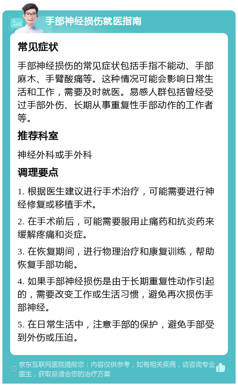 手部神经损伤就医指南 常见症状 手部神经损伤的常见症状包括手指不能动、手部麻木、手臂酸痛等。这种情况可能会影响日常生活和工作，需要及时就医。易感人群包括曾经受过手部外伤、长期从事重复性手部动作的工作者等。 推荐科室 神经外科或手外科 调理要点 1. 根据医生建议进行手术治疗，可能需要进行神经修复或移植手术。 2. 在手术前后，可能需要服用止痛药和抗炎药来缓解疼痛和炎症。 3. 在恢复期间，进行物理治疗和康复训练，帮助恢复手部功能。 4. 如果手部神经损伤是由于长期重复性动作引起的，需要改变工作或生活习惯，避免再次损伤手部神经。 5. 在日常生活中，注意手部的保护，避免手部受到外伤或压迫。