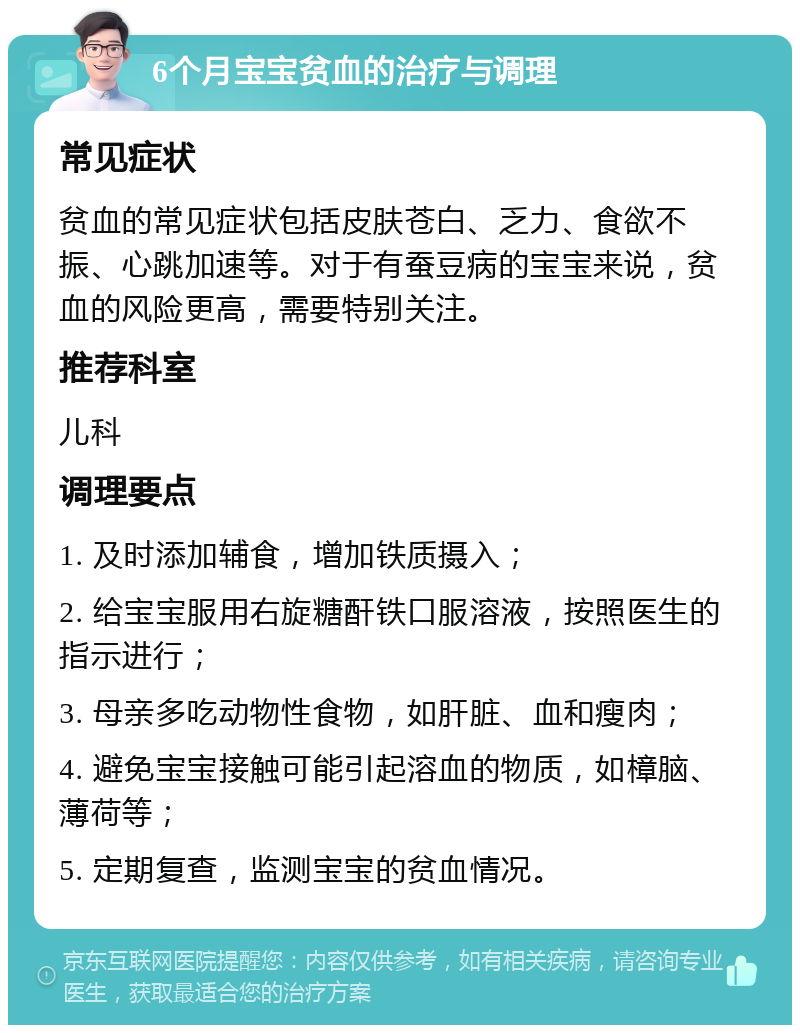 6个月宝宝贫血的治疗与调理 常见症状 贫血的常见症状包括皮肤苍白、乏力、食欲不振、心跳加速等。对于有蚕豆病的宝宝来说，贫血的风险更高，需要特别关注。 推荐科室 儿科 调理要点 1. 及时添加辅食，增加铁质摄入； 2. 给宝宝服用右旋糖酐铁口服溶液，按照医生的指示进行； 3. 母亲多吃动物性食物，如肝脏、血和瘦肉； 4. 避免宝宝接触可能引起溶血的物质，如樟脑、薄荷等； 5. 定期复查，监测宝宝的贫血情况。