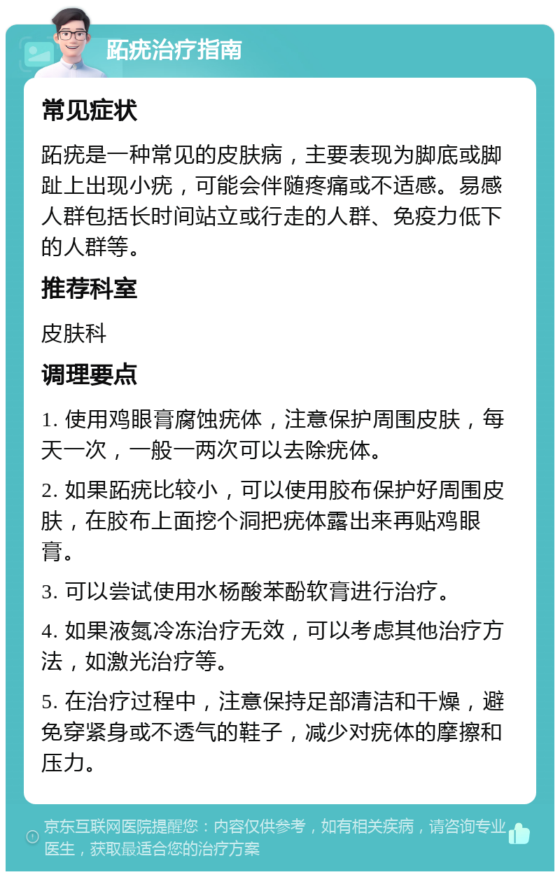 跖疣治疗指南 常见症状 跖疣是一种常见的皮肤病，主要表现为脚底或脚趾上出现小疣，可能会伴随疼痛或不适感。易感人群包括长时间站立或行走的人群、免疫力低下的人群等。 推荐科室 皮肤科 调理要点 1. 使用鸡眼膏腐蚀疣体，注意保护周围皮肤，每天一次，一般一两次可以去除疣体。 2. 如果跖疣比较小，可以使用胶布保护好周围皮肤，在胶布上面挖个洞把疣体露出来再贴鸡眼膏。 3. 可以尝试使用水杨酸苯酚软膏进行治疗。 4. 如果液氮冷冻治疗无效，可以考虑其他治疗方法，如激光治疗等。 5. 在治疗过程中，注意保持足部清洁和干燥，避免穿紧身或不透气的鞋子，减少对疣体的摩擦和压力。