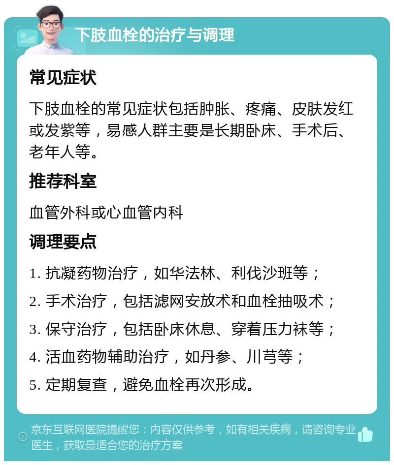 下肢血栓的治疗与调理 常见症状 下肢血栓的常见症状包括肿胀、疼痛、皮肤发红或发紫等，易感人群主要是长期卧床、手术后、老年人等。 推荐科室 血管外科或心血管内科 调理要点 1. 抗凝药物治疗，如华法林、利伐沙班等； 2. 手术治疗，包括滤网安放术和血栓抽吸术； 3. 保守治疗，包括卧床休息、穿着压力袜等； 4. 活血药物辅助治疗，如丹参、川芎等； 5. 定期复查，避免血栓再次形成。