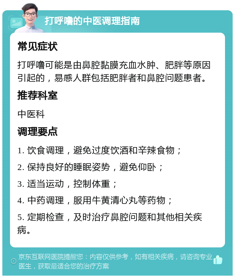 打呼噜的中医调理指南 常见症状 打呼噜可能是由鼻腔黏膜充血水肿、肥胖等原因引起的，易感人群包括肥胖者和鼻腔问题患者。 推荐科室 中医科 调理要点 1. 饮食调理，避免过度饮酒和辛辣食物； 2. 保持良好的睡眠姿势，避免仰卧； 3. 适当运动，控制体重； 4. 中药调理，服用牛黄清心丸等药物； 5. 定期检查，及时治疗鼻腔问题和其他相关疾病。