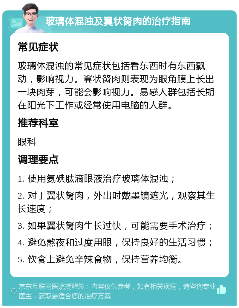 玻璃体混浊及翼状胬肉的治疗指南 常见症状 玻璃体混浊的常见症状包括看东西时有东西飘动，影响视力。翼状胬肉则表现为眼角膜上长出一块肉芽，可能会影响视力。易感人群包括长期在阳光下工作或经常使用电脑的人群。 推荐科室 眼科 调理要点 1. 使用氨碘肽滴眼液治疗玻璃体混浊； 2. 对于翼状胬肉，外出时戴墨镜遮光，观察其生长速度； 3. 如果翼状胬肉生长过快，可能需要手术治疗； 4. 避免熬夜和过度用眼，保持良好的生活习惯； 5. 饮食上避免辛辣食物，保持营养均衡。