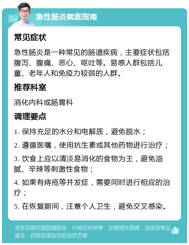 急性肠炎就医指南 常见症状 急性肠炎是一种常见的肠道疾病，主要症状包括腹泻、腹痛、恶心、呕吐等。易感人群包括儿童、老年人和免疫力较弱的人群。 推荐科室 消化内科或肠胃科 调理要点 1. 保持充足的水分和电解质，避免脱水； 2. 遵循医嘱，使用抗生素或其他药物进行治疗； 3. 饮食上应以清淡易消化的食物为主，避免油腻、辛辣等刺激性食物； 4. 如果有痔疮等并发症，需要同时进行相应的治疗； 5. 在恢复期间，注意个人卫生，避免交叉感染。