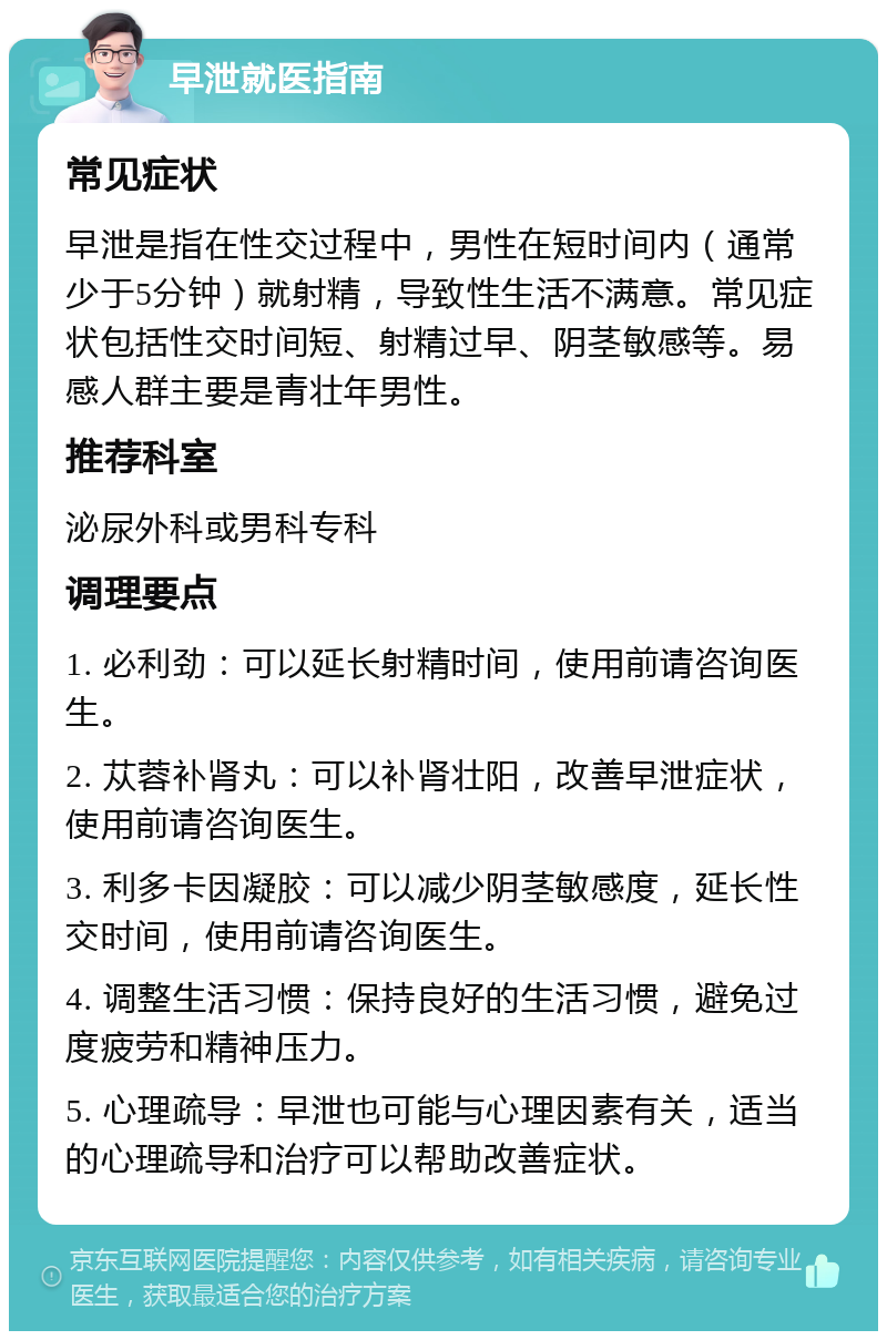 早泄就医指南 常见症状 早泄是指在性交过程中，男性在短时间内（通常少于5分钟）就射精，导致性生活不满意。常见症状包括性交时间短、射精过早、阴茎敏感等。易感人群主要是青壮年男性。 推荐科室 泌尿外科或男科专科 调理要点 1. 必利劲：可以延长射精时间，使用前请咨询医生。 2. 苁蓉补肾丸：可以补肾壮阳，改善早泄症状，使用前请咨询医生。 3. 利多卡因凝胶：可以减少阴茎敏感度，延长性交时间，使用前请咨询医生。 4. 调整生活习惯：保持良好的生活习惯，避免过度疲劳和精神压力。 5. 心理疏导：早泄也可能与心理因素有关，适当的心理疏导和治疗可以帮助改善症状。