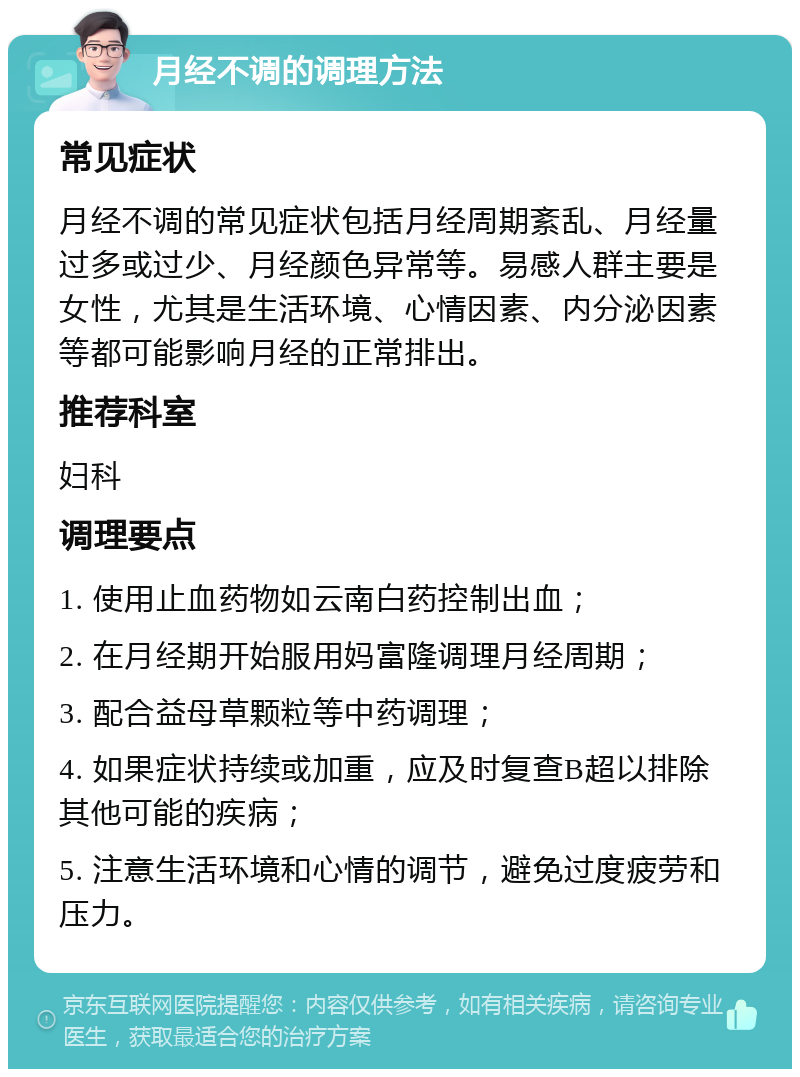 月经不调的调理方法 常见症状 月经不调的常见症状包括月经周期紊乱、月经量过多或过少、月经颜色异常等。易感人群主要是女性，尤其是生活环境、心情因素、内分泌因素等都可能影响月经的正常排出。 推荐科室 妇科 调理要点 1. 使用止血药物如云南白药控制出血； 2. 在月经期开始服用妈富隆调理月经周期； 3. 配合益母草颗粒等中药调理； 4. 如果症状持续或加重，应及时复查B超以排除其他可能的疾病； 5. 注意生活环境和心情的调节，避免过度疲劳和压力。