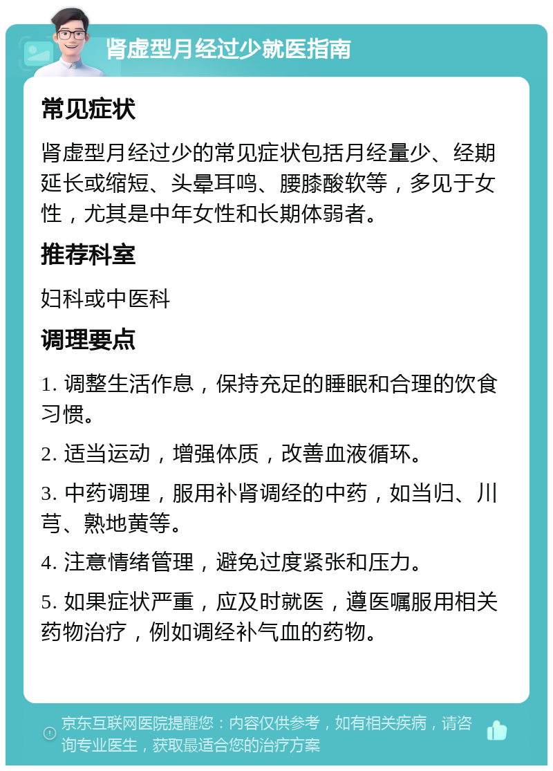 肾虚型月经过少就医指南 常见症状 肾虚型月经过少的常见症状包括月经量少、经期延长或缩短、头晕耳鸣、腰膝酸软等，多见于女性，尤其是中年女性和长期体弱者。 推荐科室 妇科或中医科 调理要点 1. 调整生活作息，保持充足的睡眠和合理的饮食习惯。 2. 适当运动，增强体质，改善血液循环。 3. 中药调理，服用补肾调经的中药，如当归、川芎、熟地黄等。 4. 注意情绪管理，避免过度紧张和压力。 5. 如果症状严重，应及时就医，遵医嘱服用相关药物治疗，例如调经补气血的药物。