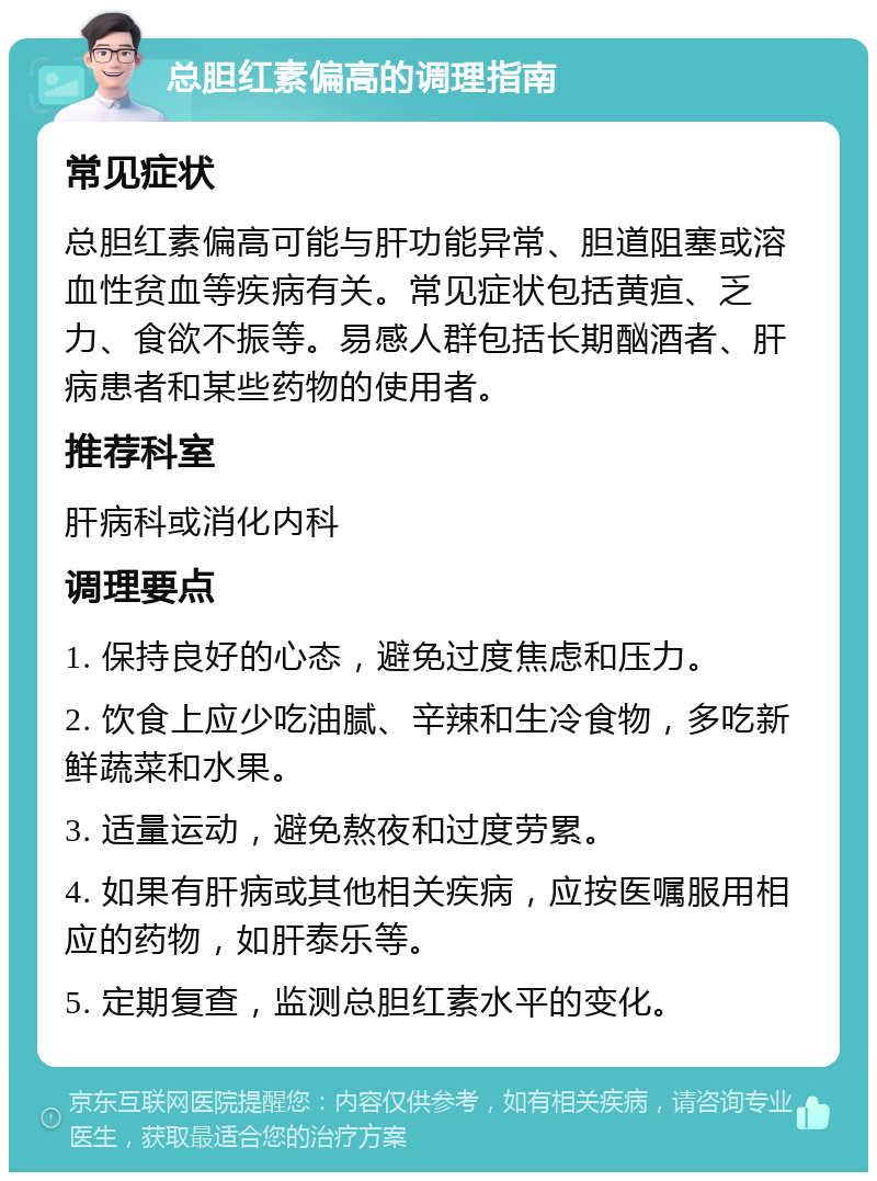 总胆红素偏高的调理指南 常见症状 总胆红素偏高可能与肝功能异常、胆道阻塞或溶血性贫血等疾病有关。常见症状包括黄疸、乏力、食欲不振等。易感人群包括长期酗酒者、肝病患者和某些药物的使用者。 推荐科室 肝病科或消化内科 调理要点 1. 保持良好的心态，避免过度焦虑和压力。 2. 饮食上应少吃油腻、辛辣和生冷食物，多吃新鲜蔬菜和水果。 3. 适量运动，避免熬夜和过度劳累。 4. 如果有肝病或其他相关疾病，应按医嘱服用相应的药物，如肝泰乐等。 5. 定期复查，监测总胆红素水平的变化。