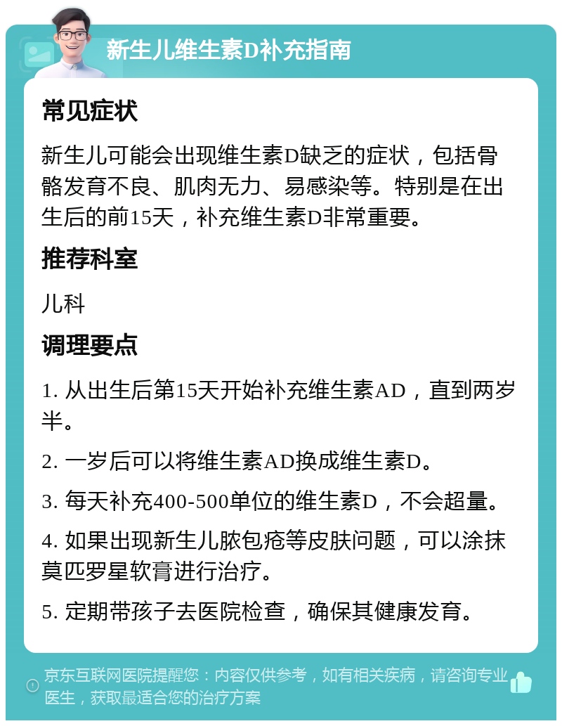 新生儿维生素D补充指南 常见症状 新生儿可能会出现维生素D缺乏的症状，包括骨骼发育不良、肌肉无力、易感染等。特别是在出生后的前15天，补充维生素D非常重要。 推荐科室 儿科 调理要点 1. 从出生后第15天开始补充维生素AD，直到两岁半。 2. 一岁后可以将维生素AD换成维生素D。 3. 每天补充400-500单位的维生素D，不会超量。 4. 如果出现新生儿脓包疮等皮肤问题，可以涂抹莫匹罗星软膏进行治疗。 5. 定期带孩子去医院检查，确保其健康发育。