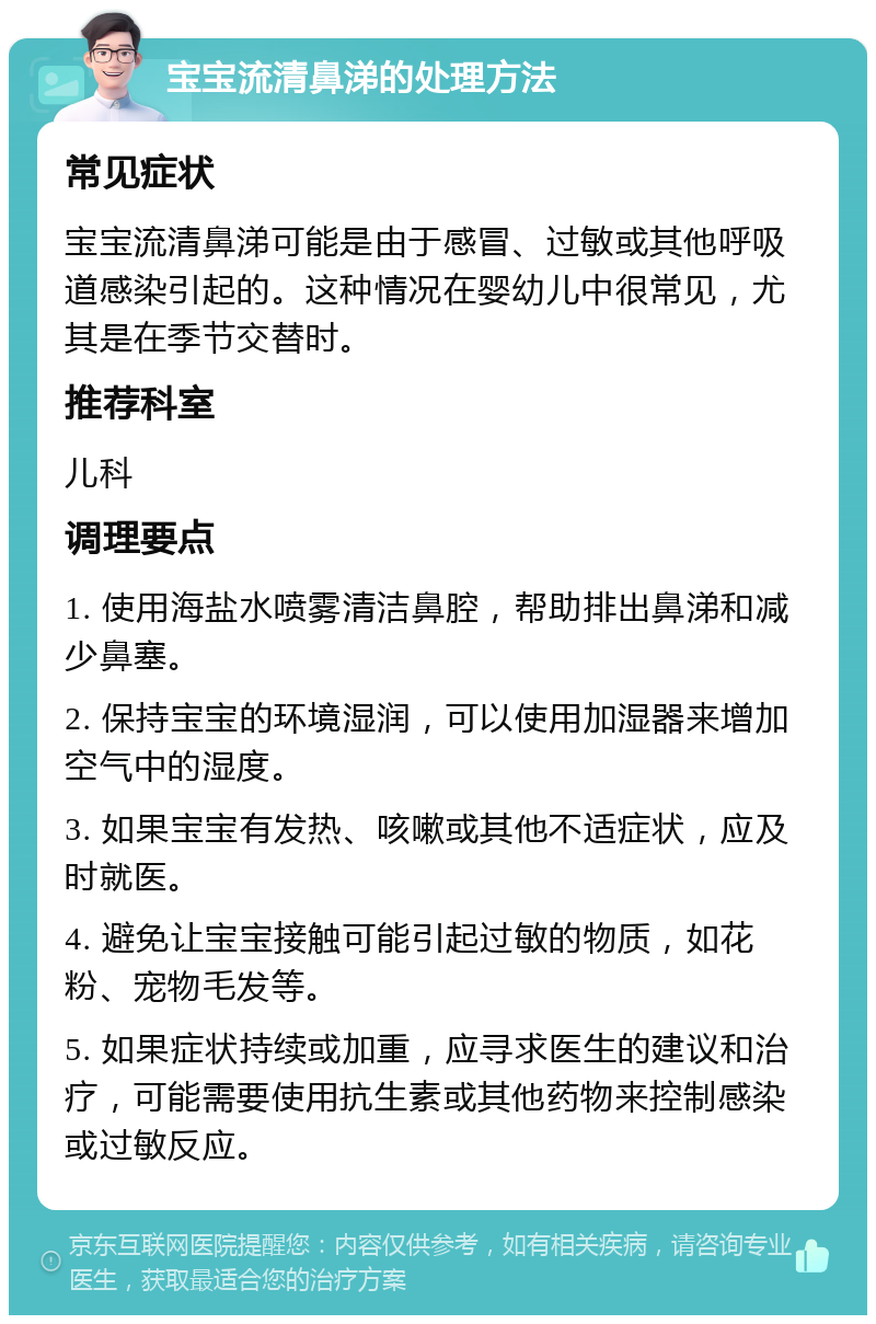 宝宝流清鼻涕的处理方法 常见症状 宝宝流清鼻涕可能是由于感冒、过敏或其他呼吸道感染引起的。这种情况在婴幼儿中很常见，尤其是在季节交替时。 推荐科室 儿科 调理要点 1. 使用海盐水喷雾清洁鼻腔，帮助排出鼻涕和减少鼻塞。 2. 保持宝宝的环境湿润，可以使用加湿器来增加空气中的湿度。 3. 如果宝宝有发热、咳嗽或其他不适症状，应及时就医。 4. 避免让宝宝接触可能引起过敏的物质，如花粉、宠物毛发等。 5. 如果症状持续或加重，应寻求医生的建议和治疗，可能需要使用抗生素或其他药物来控制感染或过敏反应。