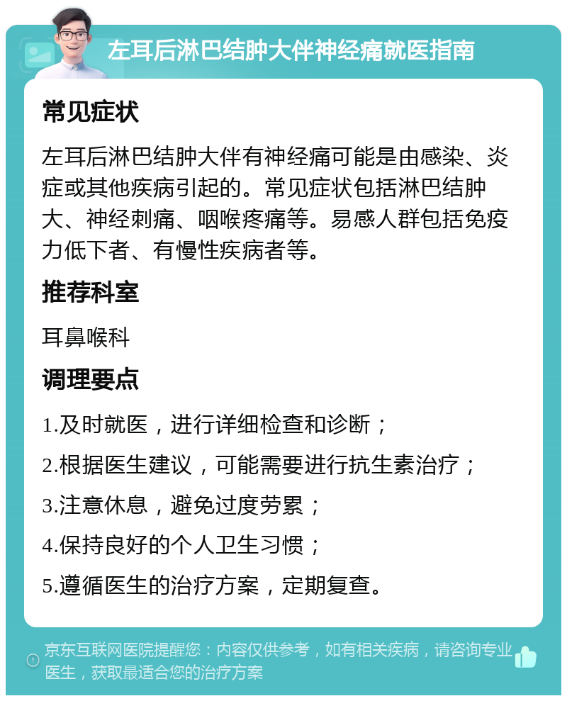 左耳后淋巴结肿大伴神经痛就医指南 常见症状 左耳后淋巴结肿大伴有神经痛可能是由感染、炎症或其他疾病引起的。常见症状包括淋巴结肿大、神经刺痛、咽喉疼痛等。易感人群包括免疫力低下者、有慢性疾病者等。 推荐科室 耳鼻喉科 调理要点 1.及时就医，进行详细检查和诊断； 2.根据医生建议，可能需要进行抗生素治疗； 3.注意休息，避免过度劳累； 4.保持良好的个人卫生习惯； 5.遵循医生的治疗方案，定期复查。