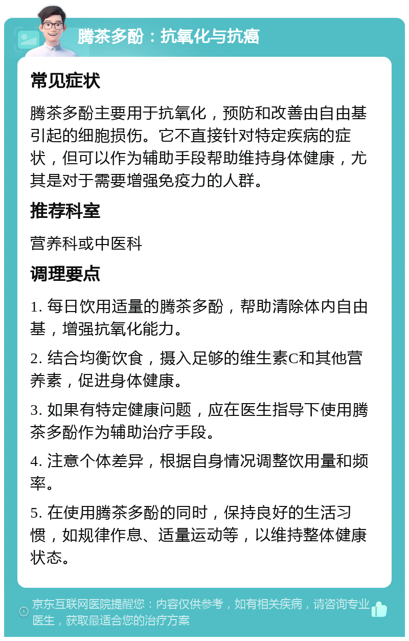 腾茶多酚：抗氧化与抗癌 常见症状 腾茶多酚主要用于抗氧化，预防和改善由自由基引起的细胞损伤。它不直接针对特定疾病的症状，但可以作为辅助手段帮助维持身体健康，尤其是对于需要增强免疫力的人群。 推荐科室 营养科或中医科 调理要点 1. 每日饮用适量的腾茶多酚，帮助清除体内自由基，增强抗氧化能力。 2. 结合均衡饮食，摄入足够的维生素C和其他营养素，促进身体健康。 3. 如果有特定健康问题，应在医生指导下使用腾茶多酚作为辅助治疗手段。 4. 注意个体差异，根据自身情况调整饮用量和频率。 5. 在使用腾茶多酚的同时，保持良好的生活习惯，如规律作息、适量运动等，以维持整体健康状态。