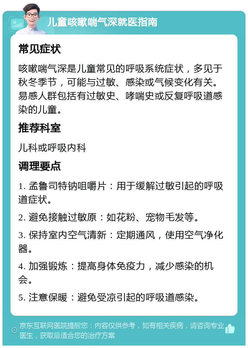 儿童咳嗽喘气深就医指南 常见症状 咳嗽喘气深是儿童常见的呼吸系统症状，多见于秋冬季节，可能与过敏、感染或气候变化有关。易感人群包括有过敏史、哮喘史或反复呼吸道感染的儿童。 推荐科室 儿科或呼吸内科 调理要点 1. 孟鲁司特钠咀嚼片：用于缓解过敏引起的呼吸道症状。 2. 避免接触过敏原：如花粉、宠物毛发等。 3. 保持室内空气清新：定期通风，使用空气净化器。 4. 加强锻炼：提高身体免疫力，减少感染的机会。 5. 注意保暖：避免受凉引起的呼吸道感染。