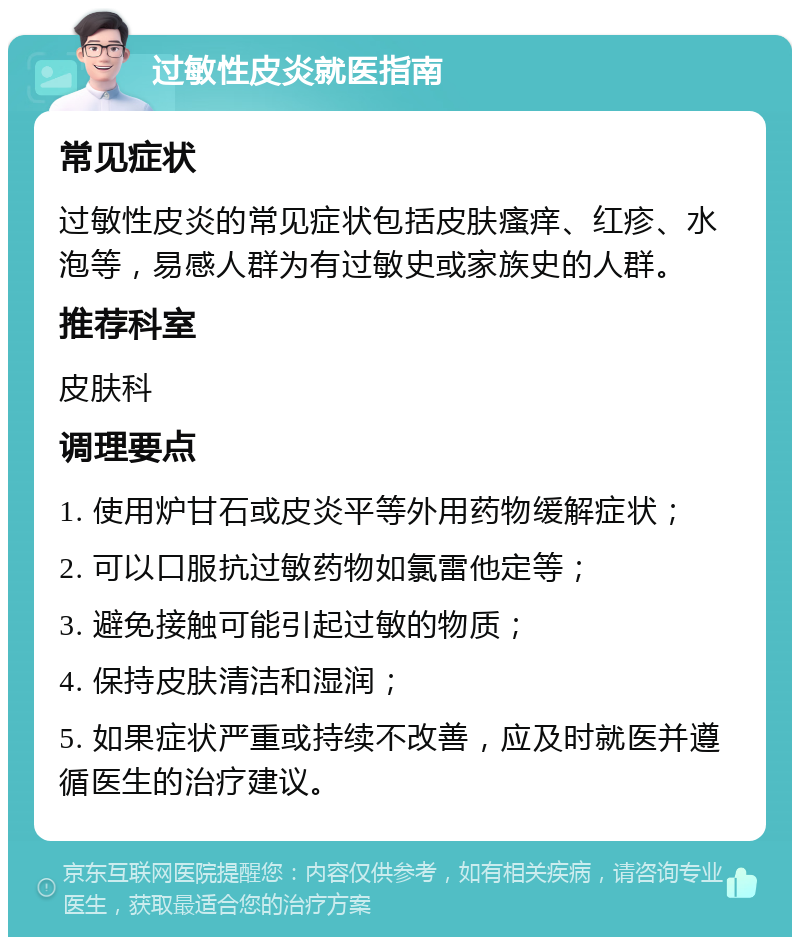 过敏性皮炎就医指南 常见症状 过敏性皮炎的常见症状包括皮肤瘙痒、红疹、水泡等，易感人群为有过敏史或家族史的人群。 推荐科室 皮肤科 调理要点 1. 使用炉甘石或皮炎平等外用药物缓解症状； 2. 可以口服抗过敏药物如氯雷他定等； 3. 避免接触可能引起过敏的物质； 4. 保持皮肤清洁和湿润； 5. 如果症状严重或持续不改善，应及时就医并遵循医生的治疗建议。