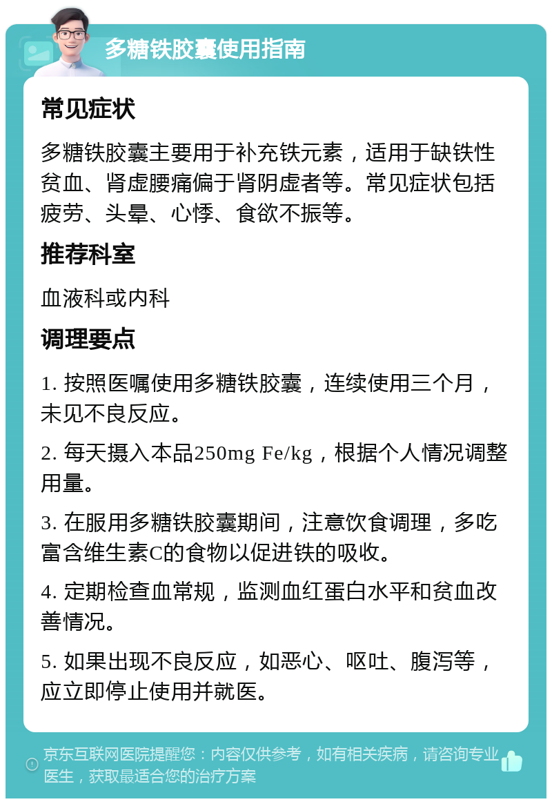 多糖铁胶囊使用指南 常见症状 多糖铁胶囊主要用于补充铁元素，适用于缺铁性贫血、肾虚腰痛偏于肾阴虚者等。常见症状包括疲劳、头晕、心悸、食欲不振等。 推荐科室 血液科或内科 调理要点 1. 按照医嘱使用多糖铁胶囊，连续使用三个月，未见不良反应。 2. 每天摄入本品250mg Fe/kg，根据个人情况调整用量。 3. 在服用多糖铁胶囊期间，注意饮食调理，多吃富含维生素C的食物以促进铁的吸收。 4. 定期检查血常规，监测血红蛋白水平和贫血改善情况。 5. 如果出现不良反应，如恶心、呕吐、腹泻等，应立即停止使用并就医。