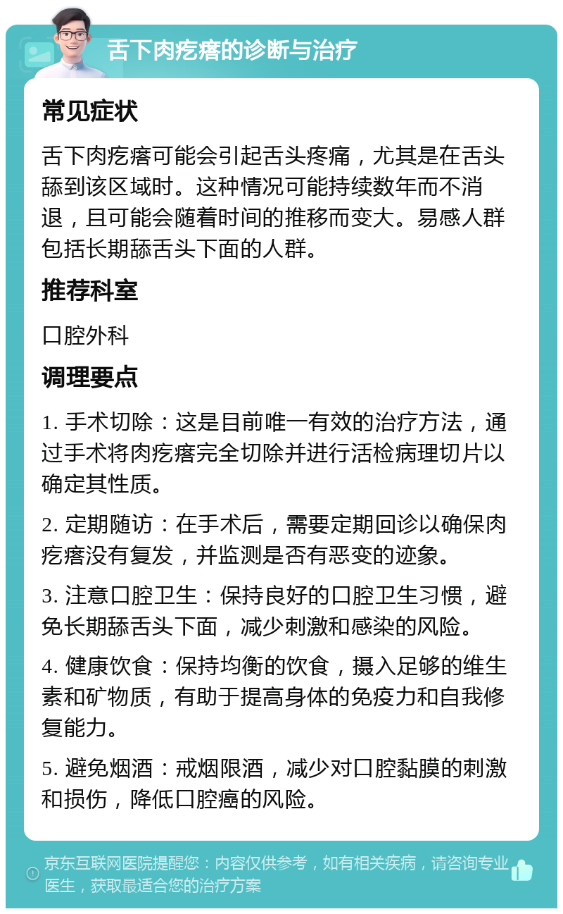 舌下肉疙瘩的诊断与治疗 常见症状 舌下肉疙瘩可能会引起舌头疼痛，尤其是在舌头舔到该区域时。这种情况可能持续数年而不消退，且可能会随着时间的推移而变大。易感人群包括长期舔舌头下面的人群。 推荐科室 口腔外科 调理要点 1. 手术切除：这是目前唯一有效的治疗方法，通过手术将肉疙瘩完全切除并进行活检病理切片以确定其性质。 2. 定期随访：在手术后，需要定期回诊以确保肉疙瘩没有复发，并监测是否有恶变的迹象。 3. 注意口腔卫生：保持良好的口腔卫生习惯，避免长期舔舌头下面，减少刺激和感染的风险。 4. 健康饮食：保持均衡的饮食，摄入足够的维生素和矿物质，有助于提高身体的免疫力和自我修复能力。 5. 避免烟酒：戒烟限酒，减少对口腔黏膜的刺激和损伤，降低口腔癌的风险。