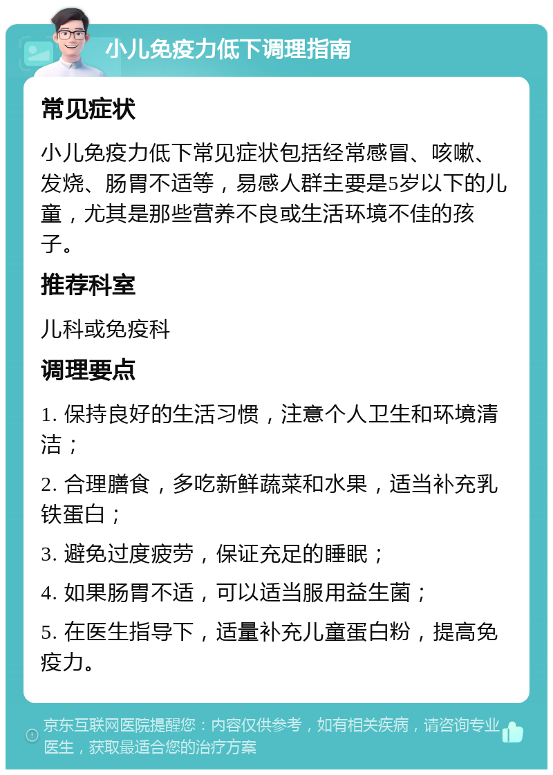 小儿免疫力低下调理指南 常见症状 小儿免疫力低下常见症状包括经常感冒、咳嗽、发烧、肠胃不适等，易感人群主要是5岁以下的儿童，尤其是那些营养不良或生活环境不佳的孩子。 推荐科室 儿科或免疫科 调理要点 1. 保持良好的生活习惯，注意个人卫生和环境清洁； 2. 合理膳食，多吃新鲜蔬菜和水果，适当补充乳铁蛋白； 3. 避免过度疲劳，保证充足的睡眠； 4. 如果肠胃不适，可以适当服用益生菌； 5. 在医生指导下，适量补充儿童蛋白粉，提高免疫力。