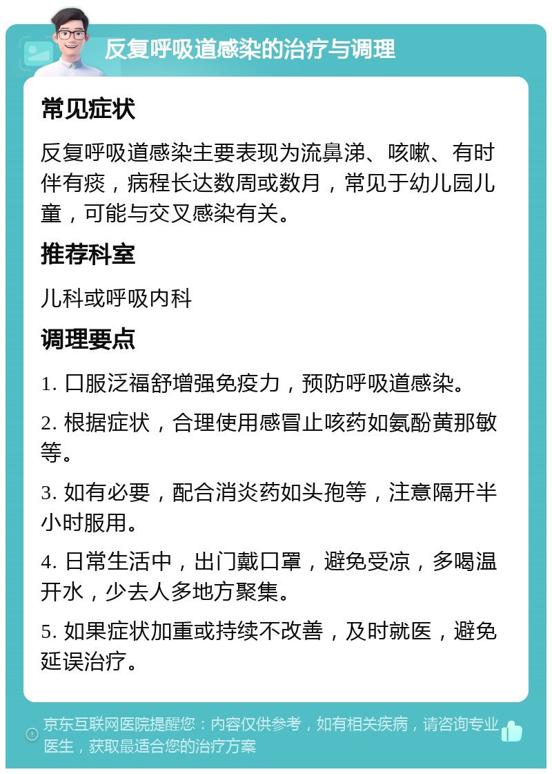 反复呼吸道感染的治疗与调理 常见症状 反复呼吸道感染主要表现为流鼻涕、咳嗽、有时伴有痰，病程长达数周或数月，常见于幼儿园儿童，可能与交叉感染有关。 推荐科室 儿科或呼吸内科 调理要点 1. 口服泛福舒增强免疫力，预防呼吸道感染。 2. 根据症状，合理使用感冒止咳药如氨酚黄那敏等。 3. 如有必要，配合消炎药如头孢等，注意隔开半小时服用。 4. 日常生活中，出门戴口罩，避免受凉，多喝温开水，少去人多地方聚集。 5. 如果症状加重或持续不改善，及时就医，避免延误治疗。