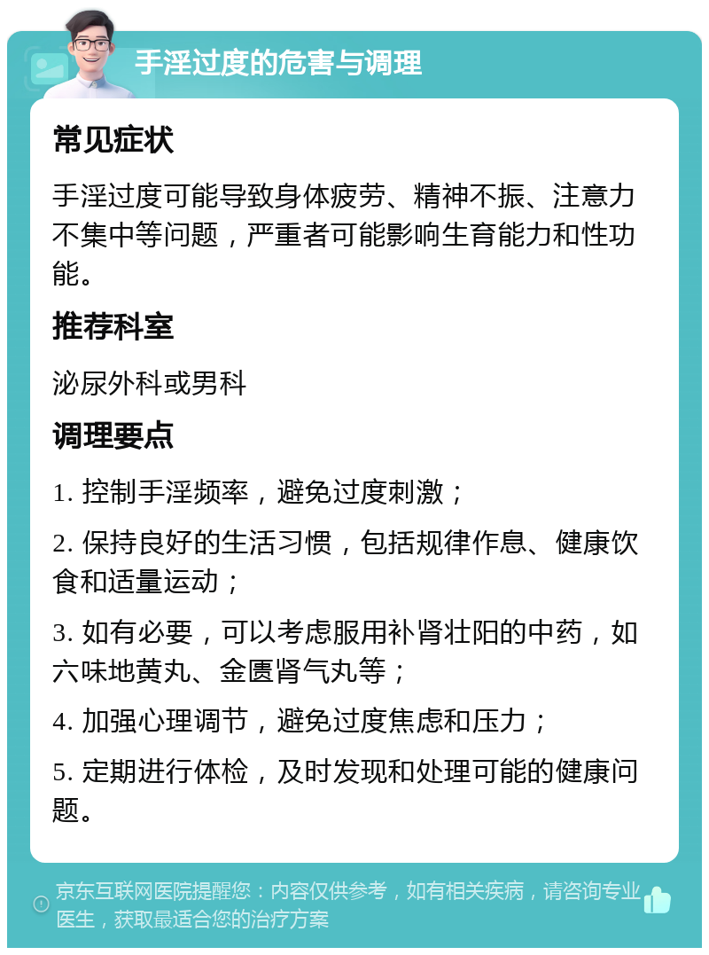 手淫过度的危害与调理 常见症状 手淫过度可能导致身体疲劳、精神不振、注意力不集中等问题，严重者可能影响生育能力和性功能。 推荐科室 泌尿外科或男科 调理要点 1. 控制手淫频率，避免过度刺激； 2. 保持良好的生活习惯，包括规律作息、健康饮食和适量运动； 3. 如有必要，可以考虑服用补肾壮阳的中药，如六味地黄丸、金匮肾气丸等； 4. 加强心理调节，避免过度焦虑和压力； 5. 定期进行体检，及时发现和处理可能的健康问题。