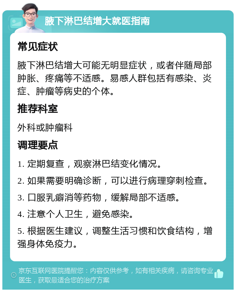 腋下淋巴结增大就医指南 常见症状 腋下淋巴结增大可能无明显症状，或者伴随局部肿胀、疼痛等不适感。易感人群包括有感染、炎症、肿瘤等病史的个体。 推荐科室 外科或肿瘤科 调理要点 1. 定期复查，观察淋巴结变化情况。 2. 如果需要明确诊断，可以进行病理穿刺检查。 3. 口服乳癖消等药物，缓解局部不适感。 4. 注意个人卫生，避免感染。 5. 根据医生建议，调整生活习惯和饮食结构，增强身体免疫力。