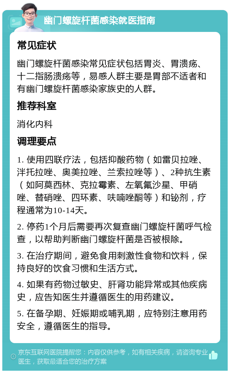 幽门螺旋杆菌感染就医指南 常见症状 幽门螺旋杆菌感染常见症状包括胃炎、胃溃疡、十二指肠溃疡等，易感人群主要是胃部不适者和有幽门螺旋杆菌感染家族史的人群。 推荐科室 消化内科 调理要点 1. 使用四联疗法，包括抑酸药物（如雷贝拉唑、泮托拉唑、奥美拉唑、兰索拉唑等）、2种抗生素（如阿莫西林、克拉霉素、左氧氟沙星、甲硝唑、替硝唑、四环素、呋喃唑酮等）和铋剂，疗程通常为10-14天。 2. 停药1个月后需要再次复查幽门螺旋杆菌呼气检查，以帮助判断幽门螺旋杆菌是否被根除。 3. 在治疗期间，避免食用刺激性食物和饮料，保持良好的饮食习惯和生活方式。 4. 如果有药物过敏史、肝肾功能异常或其他疾病史，应告知医生并遵循医生的用药建议。 5. 在备孕期、妊娠期或哺乳期，应特别注意用药安全，遵循医生的指导。