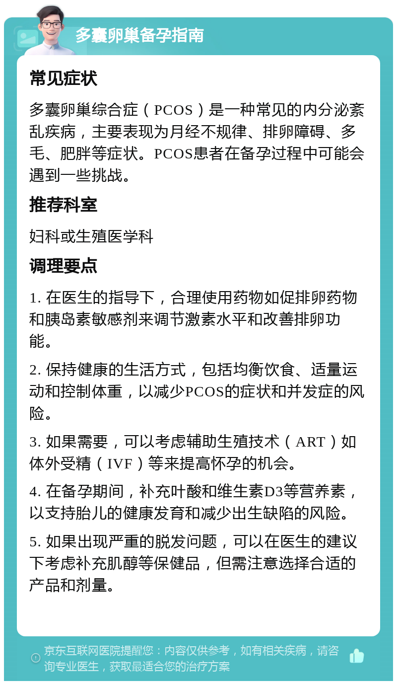 多囊卵巢备孕指南 常见症状 多囊卵巢综合症（PCOS）是一种常见的内分泌紊乱疾病，主要表现为月经不规律、排卵障碍、多毛、肥胖等症状。PCOS患者在备孕过程中可能会遇到一些挑战。 推荐科室 妇科或生殖医学科 调理要点 1. 在医生的指导下，合理使用药物如促排卵药物和胰岛素敏感剂来调节激素水平和改善排卵功能。 2. 保持健康的生活方式，包括均衡饮食、适量运动和控制体重，以减少PCOS的症状和并发症的风险。 3. 如果需要，可以考虑辅助生殖技术（ART）如体外受精（IVF）等来提高怀孕的机会。 4. 在备孕期间，补充叶酸和维生素D3等营养素，以支持胎儿的健康发育和减少出生缺陷的风险。 5. 如果出现严重的脱发问题，可以在医生的建议下考虑补充肌醇等保健品，但需注意选择合适的产品和剂量。