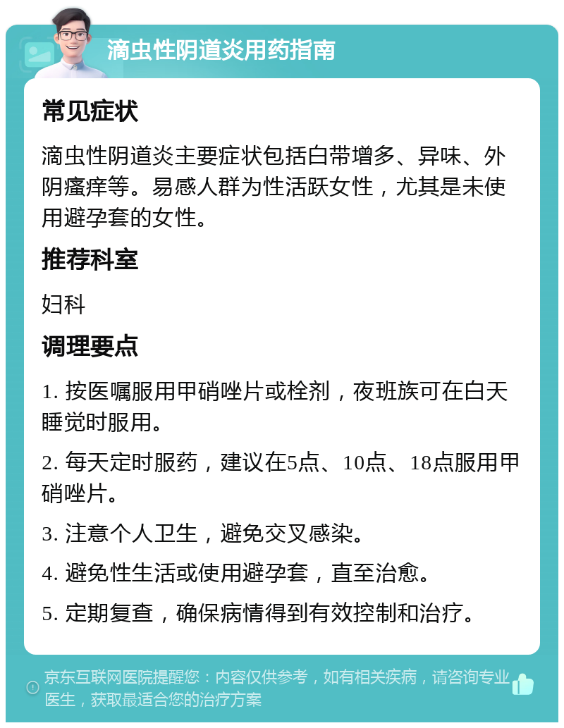 滴虫性阴道炎用药指南 常见症状 滴虫性阴道炎主要症状包括白带增多、异味、外阴瘙痒等。易感人群为性活跃女性，尤其是未使用避孕套的女性。 推荐科室 妇科 调理要点 1. 按医嘱服用甲硝唑片或栓剂，夜班族可在白天睡觉时服用。 2. 每天定时服药，建议在5点、10点、18点服用甲硝唑片。 3. 注意个人卫生，避免交叉感染。 4. 避免性生活或使用避孕套，直至治愈。 5. 定期复查，确保病情得到有效控制和治疗。