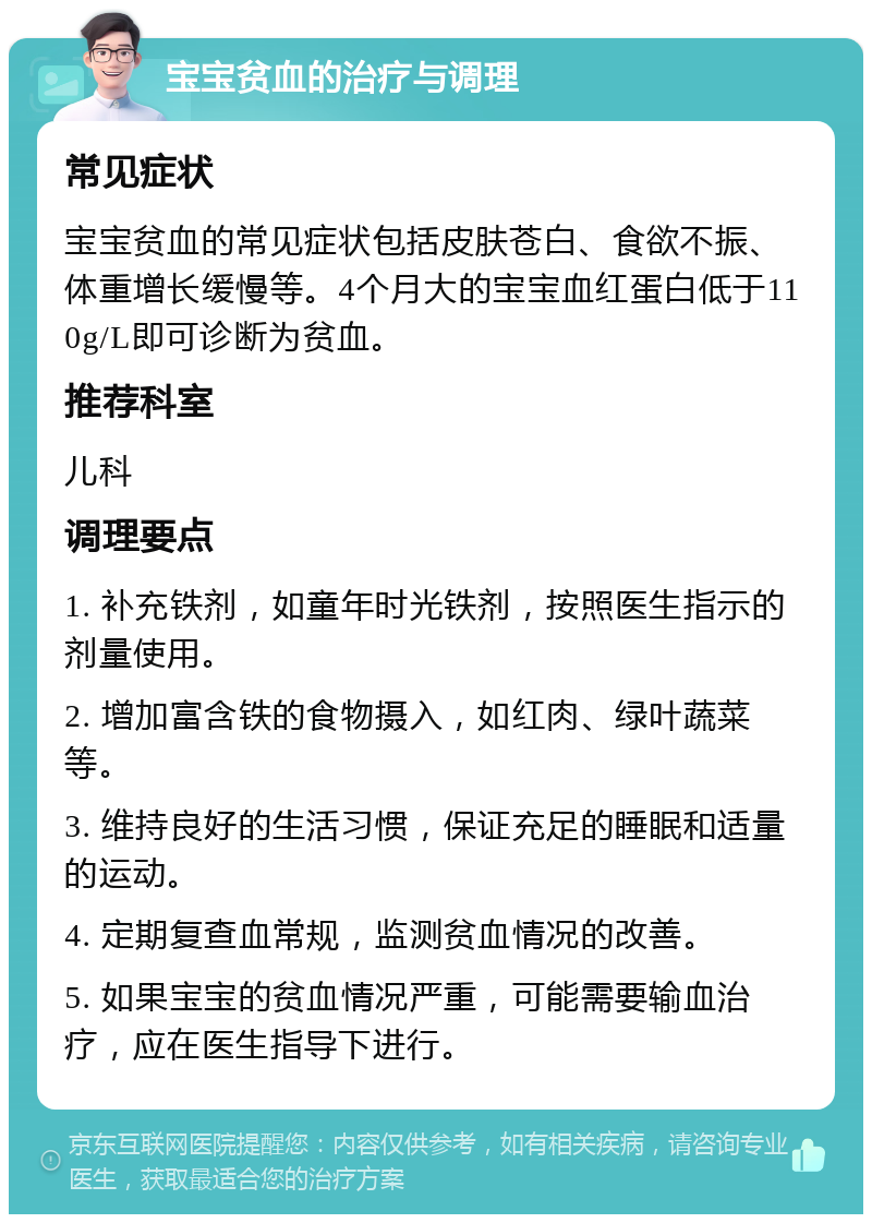 宝宝贫血的治疗与调理 常见症状 宝宝贫血的常见症状包括皮肤苍白、食欲不振、体重增长缓慢等。4个月大的宝宝血红蛋白低于110g/L即可诊断为贫血。 推荐科室 儿科 调理要点 1. 补充铁剂，如童年时光铁剂，按照医生指示的剂量使用。 2. 增加富含铁的食物摄入，如红肉、绿叶蔬菜等。 3. 维持良好的生活习惯，保证充足的睡眠和适量的运动。 4. 定期复查血常规，监测贫血情况的改善。 5. 如果宝宝的贫血情况严重，可能需要输血治疗，应在医生指导下进行。