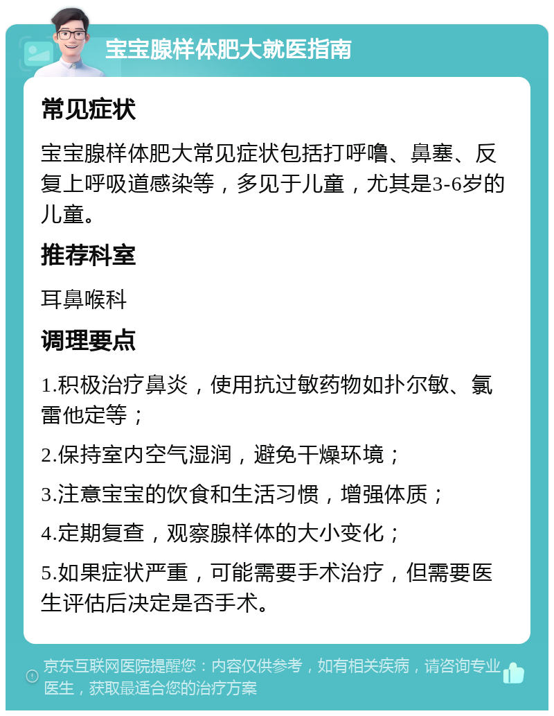 宝宝腺样体肥大就医指南 常见症状 宝宝腺样体肥大常见症状包括打呼噜、鼻塞、反复上呼吸道感染等，多见于儿童，尤其是3-6岁的儿童。 推荐科室 耳鼻喉科 调理要点 1.积极治疗鼻炎，使用抗过敏药物如扑尔敏、氯雷他定等； 2.保持室内空气湿润，避免干燥环境； 3.注意宝宝的饮食和生活习惯，增强体质； 4.定期复查，观察腺样体的大小变化； 5.如果症状严重，可能需要手术治疗，但需要医生评估后决定是否手术。