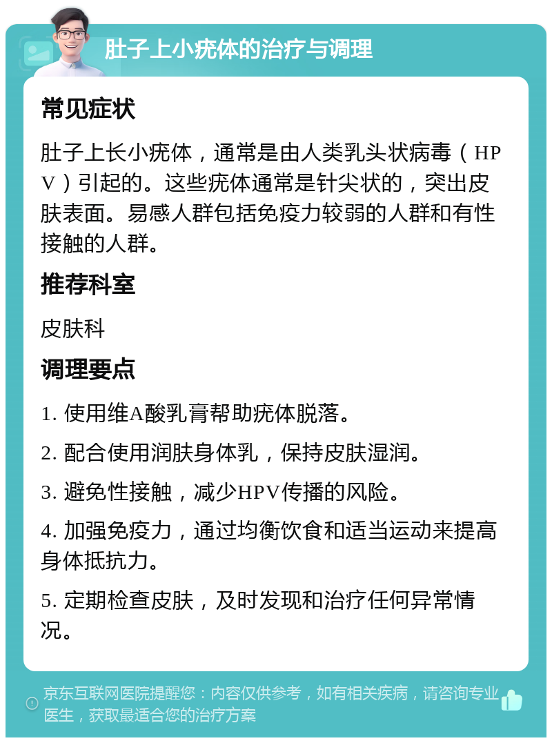 肚子上小疣体的治疗与调理 常见症状 肚子上长小疣体，通常是由人类乳头状病毒（HPV）引起的。这些疣体通常是针尖状的，突出皮肤表面。易感人群包括免疫力较弱的人群和有性接触的人群。 推荐科室 皮肤科 调理要点 1. 使用维A酸乳膏帮助疣体脱落。 2. 配合使用润肤身体乳，保持皮肤湿润。 3. 避免性接触，减少HPV传播的风险。 4. 加强免疫力，通过均衡饮食和适当运动来提高身体抵抗力。 5. 定期检查皮肤，及时发现和治疗任何异常情况。