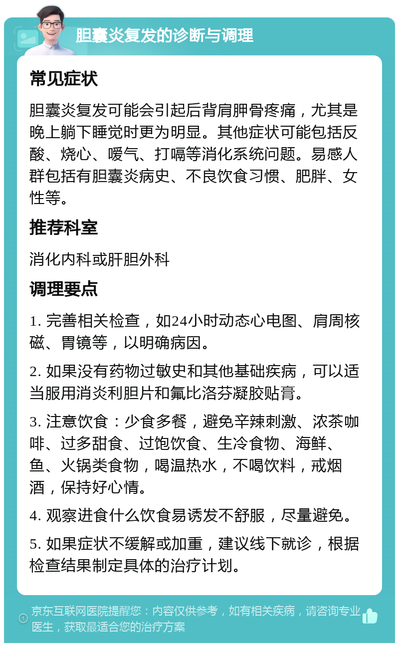 胆囊炎复发的诊断与调理 常见症状 胆囊炎复发可能会引起后背肩胛骨疼痛，尤其是晚上躺下睡觉时更为明显。其他症状可能包括反酸、烧心、嗳气、打嗝等消化系统问题。易感人群包括有胆囊炎病史、不良饮食习惯、肥胖、女性等。 推荐科室 消化内科或肝胆外科 调理要点 1. 完善相关检查，如24小时动态心电图、肩周核磁、胃镜等，以明确病因。 2. 如果没有药物过敏史和其他基础疾病，可以适当服用消炎利胆片和氟比洛芬凝胶贴膏。 3. 注意饮食：少食多餐，避免辛辣刺激、浓茶咖啡、过多甜食、过饱饮食、生冷食物、海鲜、鱼、火锅类食物，喝温热水，不喝饮料，戒烟酒，保持好心情。 4. 观察进食什么饮食易诱发不舒服，尽量避免。 5. 如果症状不缓解或加重，建议线下就诊，根据检查结果制定具体的治疗计划。