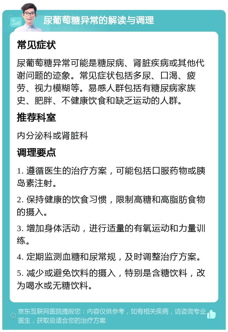 尿葡萄糖异常的解读与调理 常见症状 尿葡萄糖异常可能是糖尿病、肾脏疾病或其他代谢问题的迹象。常见症状包括多尿、口渴、疲劳、视力模糊等。易感人群包括有糖尿病家族史、肥胖、不健康饮食和缺乏运动的人群。 推荐科室 内分泌科或肾脏科 调理要点 1. 遵循医生的治疗方案，可能包括口服药物或胰岛素注射。 2. 保持健康的饮食习惯，限制高糖和高脂肪食物的摄入。 3. 增加身体活动，进行适量的有氧运动和力量训练。 4. 定期监测血糖和尿常规，及时调整治疗方案。 5. 减少或避免饮料的摄入，特别是含糖饮料，改为喝水或无糖饮料。